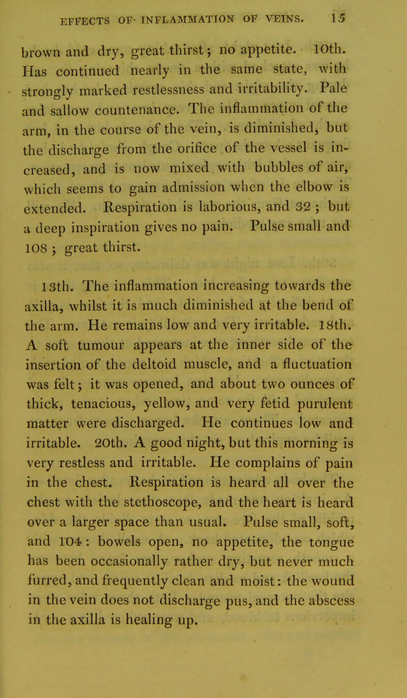 brown and dry, great thirst; no appetite. 10th. Has continued nearly in the same state, with strongly marked restlessness and irritability. Pale and sallow countenance. The inflammation of the arm, in the course of the vein, is diminishedj but the discharge from the orifice of the vessel is in- creased, and is now mixed with bubbles of air^ which seems to gain admission when the elbow is extended. Respiration is laborious, and 32 ; but a deep inspiration gives no pain. Pulse small and 108 J great thirst. 13th. The inflammation increasing towards the axilla, whilst it is much diminished at the bend of the arm. He remains low and very irritable. 18th. A soft tumour appears at the inner side of the insertion of the deltoid muscle, and a fluctuation was felt; it was opened, and about two ounces of thick, tenacious, yellow, and very fetid purulent matter were discharged. He continues low and irritable. 20th. A good night, but this morning is very restless and irritable. He complains of pain in the chest. Respiration is heard all over the chest with the stethoscope, and the heart is heard over a larger space than usual. Pulse small, soft, and lt)4: bowels open, no appetite, the tongue has been occasionally rather dry, but never much furred, and frequently clean and moist: the wound in the vein does not discharge pus, and the abscess in the axilla is healing up.