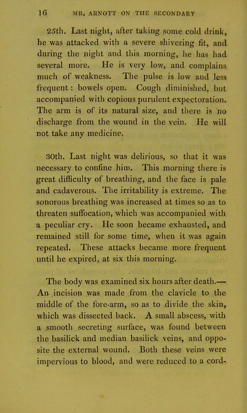 25th. Last night, after taking some cold drink, he was attacked with a severe shivering fit, and during the night and this morning, he has had several more. He is very low, and complains much of weakness. The pulse is low and less frequent: bowels open. Cough diminished, but accompanied with copious purulent expectoration. The arm is of its natural size, and there is no discharge from the wound in the vein. He will not take any medicine. 30th. Last night was delirious, so that it was necessary to confine him. This morning there is great difficulty of breathing, and the face is pale and cadaverous. The irritability is extreme. The sonorous breathing was increased at times so as to threaten suffocation, which was accompanied with a peculiar cry. He soon became exhausted, and remained still for some time, when it was again repeated. These attacks became more frequent until he expired, at six this morning. The body was examined six hours after death.— An incision was made from the clavicle to the middle of the fore-arm, so as to divide the skin, which was dissected back. A small abscess, with a smooth secreting surface, was found between the basilick and median basihck veins, and oppo- site the external wound. Both these veins were impervious to blood, and were reduced to a cord-