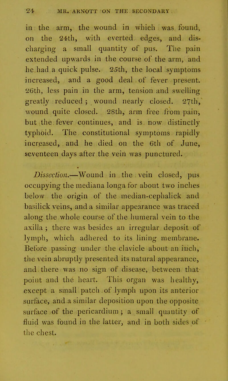 in the arm, the wound in which was foundj on the 24th, with everted edges, and dis- charging a small quantity of pus. The pain extended upwards in the course of the arm, and he.had a quick pulse. 25th, the local symptoms increased, and a good deal of fever present. 26th, less pain in the arm, tension and swelling greatly reduced ; wound nearly closed. 27th, wound quite closed. 28th, arm free from pain, but the. fever continues, and is now distinctly typhoid. The constitutional symptoms rapidly increased, and he died on the 6th of June, seventeen days after the vein was punctured. Disseciioji.—Wound in the vein closed, pus occupying the mediana longa for about two inches below the origin of the median-cephalick and basilick veins, and a similar appearance was traced along the whole course of the humeral vein to the axilla ; there was besides an irregular deposit of lymph, which adhered to its lining membrane. Before passing under the clavicle about an inch, the vein abruptly presented its natural appearance, and. there was no sign of disease, between that point and the heart. This organ was healthy, except a small patch of lymph upon its anterior surface, and a similar deposition upon the opposite surface of the pericardium ; a small quantity of fluid was found in the latter, and in both sides of the chest.