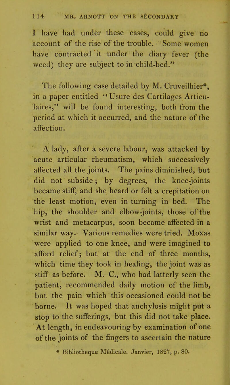 I have had under these cases, could give no account of the rise of the trouble. Some women have contracted it under the diary fever (the weed) they are subject to in child-bed. The following case detailed by M. Cruveilhier*, in a paper entitled Usure des Cartilages Articu- laires, will be found interesting, both from the period at which it occurred, and the nature of the affection. A lady, after a severe labour, was attacked by acute articular rheumatism, which successively affected all the joints. The pains diminished, but did not subside; by degrees, the knee-joints became stiff, and she heard or felt a crepitation on the least motion, even in turning in bed. The hip, the shoulder and elbow-joints, those of the wrist and metacarpus, soon became affected in a similar way. Various remedies were tried. Moxas were applied to one knee, and were imagined to afford relief; but at the end of three months, which time they took in healing, the joint was as stiff as before. M. C, who had latterly seen the patient, recommended daily motion of the limb, but the pain which this occasioned could not be borne. It was hoped that anchylosis might put a stop to the sufferings, but this did not take place. At length, in endeavouring by examination of one of the joints of the fingers to ascertain the nature * Bibliotheque Medicale. Janvier, 1827, p. 80.