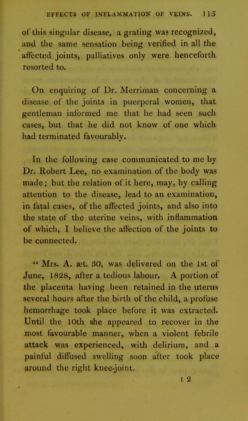 of this singular disease, a grating was recognized, and the same sensation being verified in all the affected joints, palliatives only were henceforth resorted to. On enquiring of Dr. Merriman concerning a disease of the joints in puerperal women, that gentleman informed me that he had seen such cases, but that he did not know of one which had terminated favourably. In the following case communicated to me by Dr. Robert Lee, no examination of the body was made; but the relation of it here, may, by calling attention to the disease, lead to an examination, in fatal cases, of the affected joints, and also into the state of the uterine veins, with inflammation of which, I believe the affection of the joints to be connected.  Mrs, A. aet. 30, was delivered on the 1st of June, 1828, after a tedious labour. A portion of the placenta having been retained in the uterus several hours after the birth of the child, a profuse hemorrhage took place before it was extracted. Until the 10th she appeared to recover in the most favourable manner, when a violent febrile attack was experienced, with delirium, and a painful diffused swelling soon after took place around the right knee-joint.