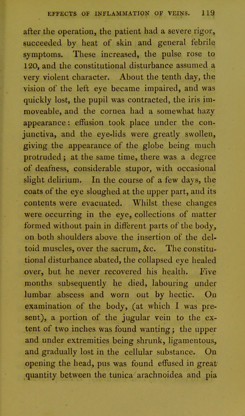 after the operation, the patient had a severe rigor, succeeded by heat of skin and general febrile symptoms. These increased, the pulse rose to 120, and the constitutional disturbance assumed a very violent character. About the tenth day, the vision of the left eye became impaired, and was quickly lost, the pupil was contracted, the iris im- moveable, and the cornea had a somewhat hazy appearance: effusion took place under the con- junctiva, and the eye-lids were greatly swollen, giving the appearance of the globe being much protruded j at the same time, there was a degree of deafness, considerable stupor, with occasional slight delirium. In the course of a few days, the coats of the eye sloughed at the upper part, and its contents were evacuated. Whilst these changes were occurring in the eye, collections of matter formed without pain in different parts of the body, on both shoulders above the insertion of the del- toid muscles, over the sacrum, &c. The constitu- tional disturbance abated, the collapsed eye healed over, but he never recovered his health. Five months subsequently he died, labouring under lumbar abscess and worn out by hectic. On examination of the body, (at which I was pre- sent), a portion of the jugular vein to the ex- tent of two inches Was found wanting; the upper and under extremities being shrunk, ligamentous, and gradually lost in the cellular substance. On opening the head, pus was found effused in great quantity between the tunica arachnoidea and pia