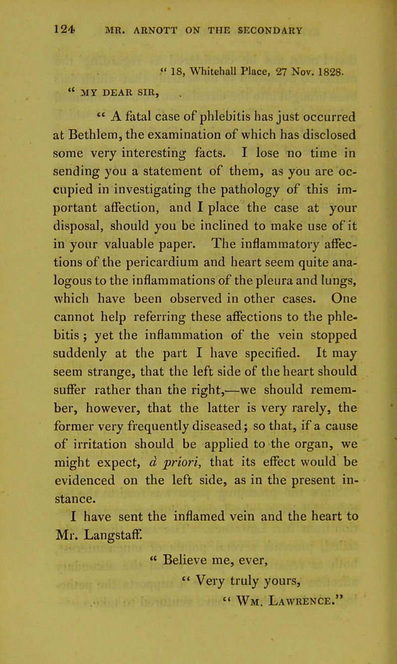 18, Whitehall Place, 27 Nov. 1828.  MY DEAR SIR,  A fatal case of phlebitis has just occurred at Bethlem, the examination of which has disclosed some very interesting facts. I. lose no time in sending you a statement of them, as you are oc- cupied in investigating the pathology of this im- portant affection, and I place the case at your disposal, should you be inclined to make use of it in your valuable paper. The inflammatory affec- tions of the pericardium and heart seem quite ana- logous to the inflammations of the pleura and lungs, which have been observed in other cases. One cannot help referring these affections to the phle- bitis ; yet the inflammation of the vein stopped suddenly at the part I have specified. It may seem strange, that the left side of the heart should suffer rather than the right,—we should remem- ber, however, that the latter is very rarely, the former very frequently diseased; so that, if a cause of irritation should be applied to the organ, we might expect, d priori, that its effect would be evidenced on the left side, as in the present in- stance. I have sent the inflamed vein and the heart to Mr. Langstaff.  Believe me, ever, *' Veiy truly yours,  Wm. Lawrence.