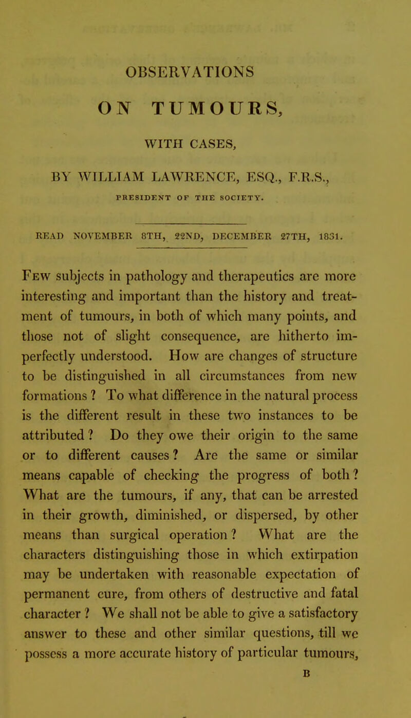 ON TUMOURS, WITH CASES, BY WILLIAM LAWRENCE, ESQ., F.R.S., PRESIDENT OF THE SOCIETY. READ NOVEMBER 8TH, 22ND, DECEMBER 27TH, 1831. Few subjects in pathology and therapeutics are more interesting and important than the history and treat- ment of tumours, in both of which many points, and those not of slight consequence, are hitherto im- perfectly understood. How are changes of structure to be distinguished in all circumstances from new formations ? To what difference in the natural process is the different result in these two instances to be attributed ? Do they owe their origin to the same or to different causes ? Are the same or similar means capable of checking the progress of both ? What are the tumours, if any, that can be arrested in their growth, diminished, or dispersed, by other means than surgical operation ? What are the characters distinguishing those in which extirpation may be undertaken with reasonable expectation of permanent cure, from others of destructive and fatal character ? We shall not be able to give a satisfactory answer to these and other similar questions, till we possess a more accurate history of particular tumours, B