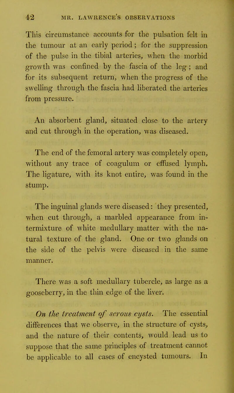 This circumstance accounts for the pulsation felt in the tumour at an early period; for the suppression of the pulse in the tibial arteries, when the morbid growth was confined by the fascia of the leg; and for its subsequent return, when the progress of the swelling through the fascia had liberated the arteries from pressure. An absorbent gland, situated close to the artery and cut through in the operation, was diseased. The end of the femoral artery was completely open, without any trace of coagulum or effused lymph. The ligature, with its knot entire, was found in the stump. The inguinal glands were diseased: they presented, when cut through, a marbled appearance from in- termixture of white medullary matter with the na- tural texture of the gland. One or two glands on the side of the pelvis were diseased in the same manner. There was a soft medullary tubercle, as large as a gooseberry, in the thin edge of the liver. On the treatment of serous cysts. The essential differences that we observe, in the structure of cysts, and the nature of their contents, would lead us to suppose that the same principles of treatment cannot be applicable to all cases of encysted tumours. In