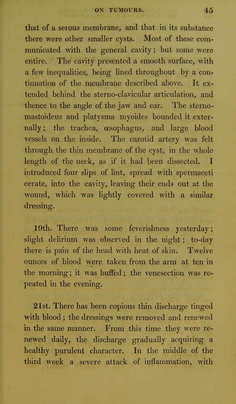 that of a serous membrane, and that in its substance there were other smaller cysts. Most of these com- municated with the general cavity; but some were entire. The cavity presented a smooth surface, with a few inequalities, being lined throughout by a con- tinuation of the membrane described above. It ex- tended behind the sterno-clavicular articulation, and thence to the angle of the jaw and ear. The sterno- mastoideus and platysma myoides bounded it exter- nally ; the trachea, oesophagus, and large blood vessels on the inside. The carotid artery was felt through the thin membrane of the cyst, in the whole length of the neck, as if it had been dissected. I introduced four slips of lint, spread with spermaceti cerate, into the cavity, leaving their ends out at the wound, which was lightly covered with a similar dressing. 19th. There was some feverishness yesterday; slight delirium was observed in the night; to-day there is pain of the head with heat of skin. Twelve ounces of blood were taken from the arm at ten in the morning; it was buffed; the venesection was re- peated in the evening. 21st. There has been copious thin discharge tinged with blood ; the dressings were removed and renewed in the same manner. From this time they were re- newed daily, the discharge gradually acquiring a healthy purulent character. In the middle of the third week a severe attack of inflammation, with