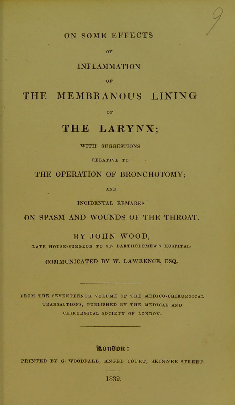 OP INFLAMMATION OF THE MEMBRANOUS LINING OP THE LARYNX; WITH SUGGESTIONS RELATIVB TO THE OPERATION OF BRONCHOTOMY; AND INCIDENTAL REMARKS ON SPASM AND WOUNDS OF THE THROAT. BY JOHN WOOD, XATE HOUSE-SURGEON TO ST. BARTHOLOMEW'S HOSPITAL. COMMUNICATED BY W. LAWRENCE, ESQ. FROM THE SEVENTEENTH VOLUME OF THE MEDICO-CHIRUHGICAL TRANSACTIONS, PUBLISHED BY THE MEDICAL AND CHIRURGICAL SOCIETY OF LONDON. ftonUoit: PRINTED BY G. WOODPAIvL, ANGEL COURT, SKINNER STREET. 1832.