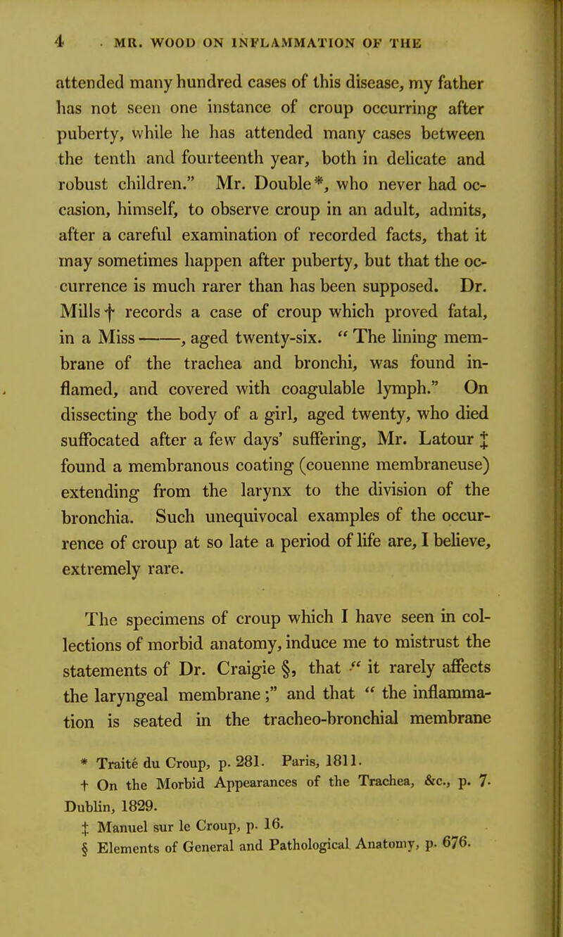 attended many hundred cases of this disease, my father has not seen one instance of croup occurring after puberty, while he has attended many cases between the tenth and fourteenth year, both in dehcate and robust children. Mr. Double*, who never had oc- casion, himself, to observe croup in an adult, admits, after a careful examination of recorded facts, that it may sometimes happen after puberty, but that the oc- currence is much rarer than has been supposed. Dr. Mills f records a case of croup which proved fatal, in a Miss , aged twenty-six.  The hning mem- brane of the trachea and bronchi, was found in- flamed, and covered with coagulable lymph. On dissecting the body of a girl, aged twenty, who died suffocated after a few days' suffering, Mr. Latour J found a membranous coating (couenne membraneuse) extending from the larynx to the division of the bronchia. Such unequivocal examples of the occur- rence of croup at so late a period of life are, I believe, extremely rare. The specimens of croup which I have seen in col- lections of morbid anatomy, induce me to mistrust the statements of Dr. Craigie §, that it rarely affects the laryngeal membrane; and that  the inflamma- tion is seated in the tracheo-bronchial membrane * Traite du Croup, p. 281. Paris, 1811. t On the Morbid Appearances of the Trachea, &c., p. 7- Dublin, 1829. X Manuel sur Ic Croup, p. 16. § Elements of General and Pathological Anatomy, p. 676.