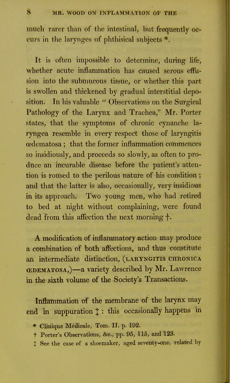 much rarer than of the intestinal, but frequently oc- curs in the larynges of phthisical subjects *. It is often impossible to determine, during hfe, whether acute inflammation has caused serous effu- sion into the submucous tissue, or whether this part is swollen and thickened by gradual interstitial depo- sition. In his valuable  Observations on the Surgical Pathology of the Larynx and Trachea, Mr. Porter states, that the symptoms of chronic cynanche la- ryngea resemble in every respect those of laryngitis cedematosa; that the former inflammation commences so insidiously, and proceeds so slowly, as often to pro- duce an incurable disease before the patient's atten- tion is roused to the perilous nature of his condition ; and that the latter is also, occasionally, very insidious in its approach. Two young men, who had retired to bed at night without complaining, were found dead from this affection the next morning f. A modification of inflammatory action may produce a combination of both affections, and thus constitute an intermediate distinction, (laryngitis chronica CEDEMATOSA,)—a Variety described by Mr. Lawrence in the sixth volume of the Society's Transactions. Inflammation of the membrane of the larynx may end in suppuration J : this occasionally happens in * €Diiique Medicale, Tom. II. p. 192. t Porter's Observations, &o., pp. 96, 115, and 123. t See the case of a shoemaker, aged seventy-one, related by