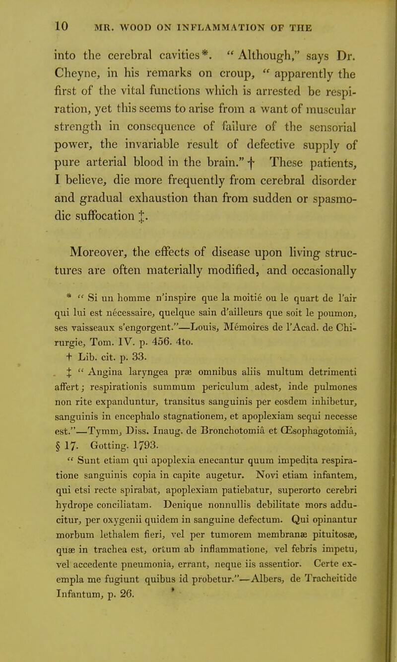 into the cerebral cavities*. Although, says Dr. Cheyne, in his remarks on croup,  apparently the first of the vital functions which is arrested be respi- ration, yet this seems to arise from a want of muscular strength in consequence of failure of the sensorial power, the invariable result of defective supply of pure arterial blood in the brain. f These patients, I believe, die more frequently from cerebral disorder and gradual exhaustion than from sudden or spasmo- dic suffocation J. Moreover, the effects of disease upon living struc- tures are often materially modified, and occasionally *  Si un homme n'inspire que la moitie ou le quart de I'air qui lui est necessaire, quelque sain d'ailleurs que soit le poumon, ses vaisseaux s'engorgent.—Louis, Memoires de I'Acad. de Chi- rurgie, Tom. IV. p. 456. 4to. + Lib. cit. p. 33. . X  Augina laryngea prae omnibus aliis multum detrimenti afFert; respirationis summum periculum adest, inde pulmones non rite expanduntur, transitus sanguinis per eosdem inhibetur, sanguinis in encepbalo stagnationem, et apoplexiam sequi necesse est.—Tymm, Diss. Inaug. de Bronchotomia et CEsophagotomia, § 17. Getting. 1793.  Sunt etiam qui apoplexia enecantur quum impedita respira- tione sanguinis copia in capite augetur. Novi etiam infantem, qui etsi recte spirabat, apoplexiam patiebatur, superorto cerebri hydrope conciliatam. Denique nonnullis debilitate mors addu- citur, per oxygenii quidem in sanguine defectum. Qui opinantur morbum lethalem fierij vel per tumorem membranae pituitosae, quae in trachea est, ortum ab inflammatione, vel febris impetu, vel accedente pneumonia, errant, neque iis assentior. Certe ex- empla me fugiunt quibus id probetur.—Albers, de Tracheitide Infantum, p. 26. *