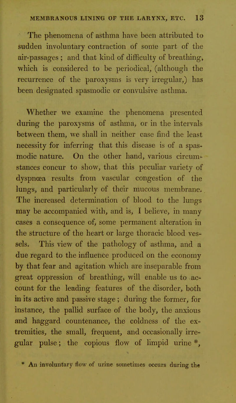 The phenomena of asthma have been attributed to sudden involuntary contraction of some part of the air-passages ; and that kind of difficulty of breathing, which is considered to be periodical, (although the recurrence of the paroxysms is very irregular,) has been designated spasmodic or convulsive asthma. Whether we examine the phenomena presented during the paroxysms of asthma, or in the intervals between them, we shall in neither case find the least necessity for inferring that this disease is of a spas- modic nature. On the other hand, various circum- stances concur to show, that this peculiar variety of dyspnoea results from vascular congestion of the lungs, and particularly of their mucous membrane. The increased determination of blood to the lungs may be accompanied with, and is, I believe, in many cases a consequence of, some permanent alteration in the structure of the heart or large thoracic blood ves- sels. This view of the pathology of asthma, and a due regard to the influence produced on the economy by that fear and agitation which are inseparable from great oppression of breathing, will enable us to ac- count for the leading features of the disorder, both in its active and passive stage ; during the former, for instance, the pallid surface of the body, the anxious and haggard countenance, the coldness of the ex- tremities, the small, frequent, and occasionally irre- gular pulse; the copious flow of limpid urine *, * An involuntary flow of urine sometimes occurs during the