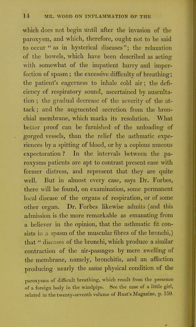 which does not begin until after the invasion of the paroxysm, and which, therefore, ought not to be said to occur  as in hysterical diseases ; the relaxation of the bowels, which have been described as acting with somewhat of the impatient hurry and imper- fection of spasm ; the excessive difficulty of breathing; the patient's eagerness to inhale cold air; the defi- ciency of respiratory sound, ascertained by ausculta- tion ; the gradual decrease of the severity of the at- tack ; and the augmented secretion from the bron- chial membrane, which marks its resolution. What better proof can be furnished of the unloading of gorged vessels, than the relief the asthmatic expe- riences by a spitting of blood, or by a copious mucous expectoration ? In the intervals between the pa- roxysms patients are apt to contrast present ease with former distress, and represent that they are quite well. But in almost every case, says Dr. Forbes, there will be found, on examination, some permanent local disease of the organs of respiration, or of some other organ. Dr. Forbes likewise admits (and this admission is the more remarkable as emanating from a believer in the opinion, that the asthmatic fit con- sists in a spasm of the muscular fibres of the bronchi,) that  diseases of the bronchi, which produce a similar contraction of the air-passages by mere swelling of the membrane, namely, bronchitis, and an affection producing nearly the same physical condition of the paroxysms of difficult breathing, which result from the presence of a foreign body in the windpipe. See the case of a little girl, related in the twenty-seventh volume of Rust's Magazine, p. 159.