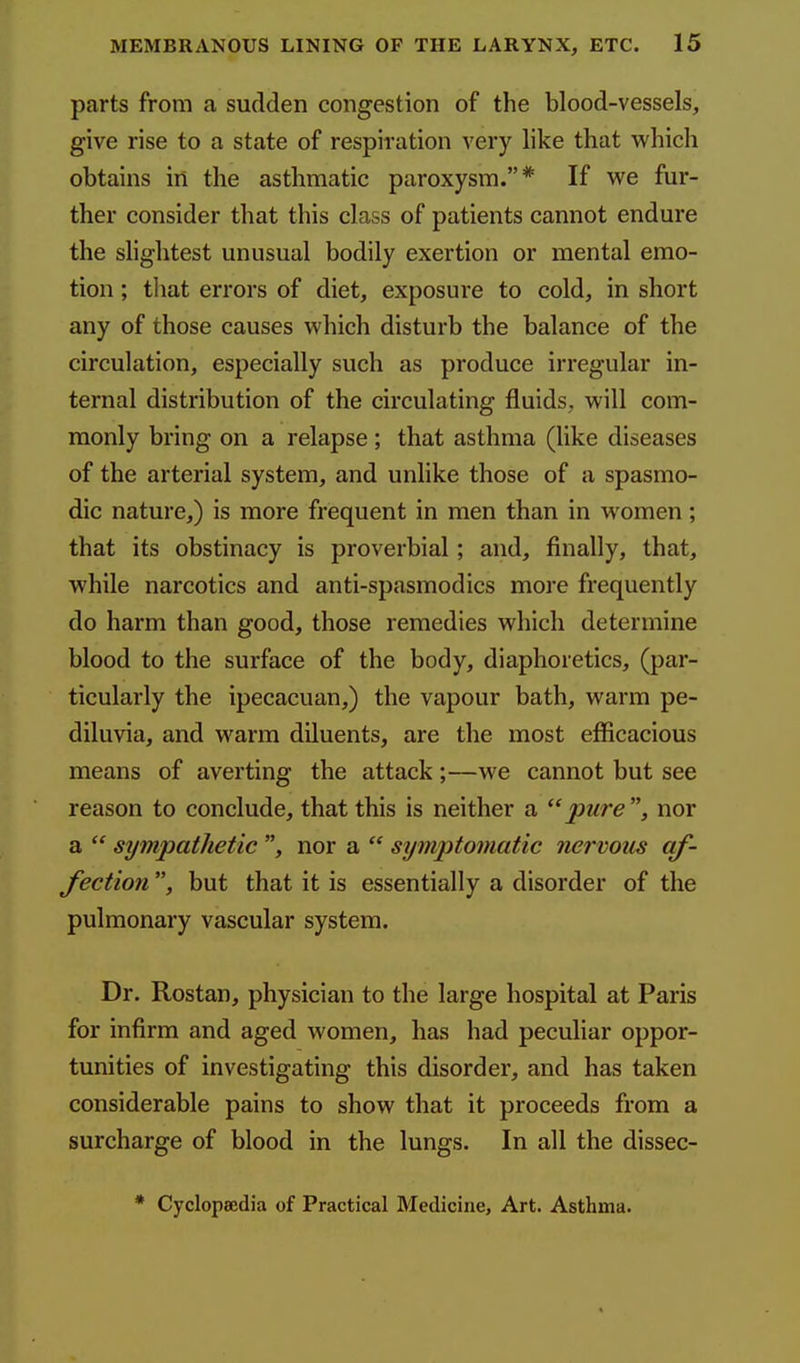 parts from a sudden congestion of the blood-vessels, give rise to a state of respiration very like that which obtains in the asthmatic paroxysm.* If we fur- ther consider that this class of patients cannot endure the slightest unusual bodily exertion or mental emo- tion ; tliat errors of diet, exposure to cold, in short any of those causes which disturb the balance of the circulation, especially such as produce irregular in- ternal distribution of the circulating fluids, will com- monly bring on a relapse ; that asthma (like diseases of the arterial system, and unlike those of a spasmo- dic nature,) is more frequent in men than in women ; that its obstinacy is proverbial; and, finally, that, while narcotics and anti-spasmodics more frequently do harm than good, those remedies which determine blood to the surface of the body, diaphoretics, (par- ticularly the ipecacuan,) the vapour bath, warm pe- diluvia, and warm diluents, are the most efficacious means of averting the attack ;—we cannot but see reason to conclude, that this is neither a pure, nor a  sympathetic , nor a  symptomatic nervous af- fection , but that it is essentially a disorder of the pulmonary vascular system. Dr. Rostan, physician to the large hospital at Paris for infirm and aged women, has had peculiar oppor- tunities of investigating this disorder, and has taken considerable pains to show that it proceeds from a surcharge of blood in the lungs. In all the dissec- * Cyclopaedia of Practical Medicine, Art. Asthma. 4