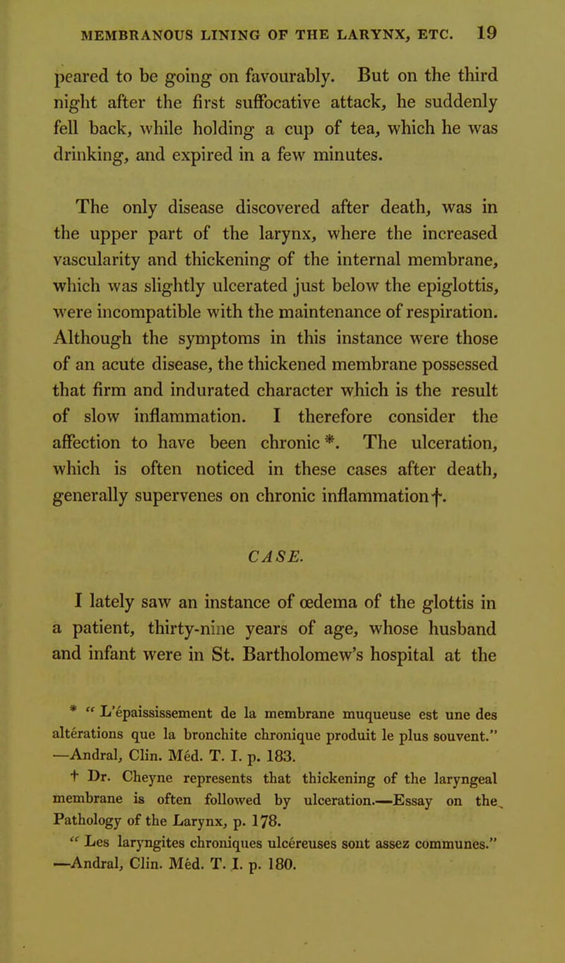 peared to be going on favourably. But on the third night after the first suffocative attack, he suddenly fell back, while holding a cup of tea, which he was drinking, and expired in a few minutes. The only disease discovered after death, was in the upper part of the larynx, where the increased vascularity and thickening of the internal membrane, which was slightly ulcerated just below the epiglottis, were incompatible with the maintenance of respiration. Although the symptoms in this instance were those of an acute disease, the thickened membrane possessed that firm and indurated character which is the result of slow inflammation. I therefore consider the affection to have been chronic *. The ulceration, which is often noticed in these cases after death, generally supervenes on chronic inflammation f. CASE. I lately saw an instance of oedema of the glottis in a patient, thirty-nine years of age, whose husband and infant were in St. Bartholomew's hospital at the *  L'epaississement de la membrane muqueuse est une des alterations que la bronchite chronique produit le plus souvent. —Andral, Clin. Med. T. I. p. 183. f Dr. Cheyne represents that thickening of the laryngeal membrane is often followed by ulceration.—Essay on the. Pathology of the Larynx, p. 178.  Les larj'ngites chroniques ulcereuses sont assez communes. —-Andral, Clin. Med. T. I. p. 180.