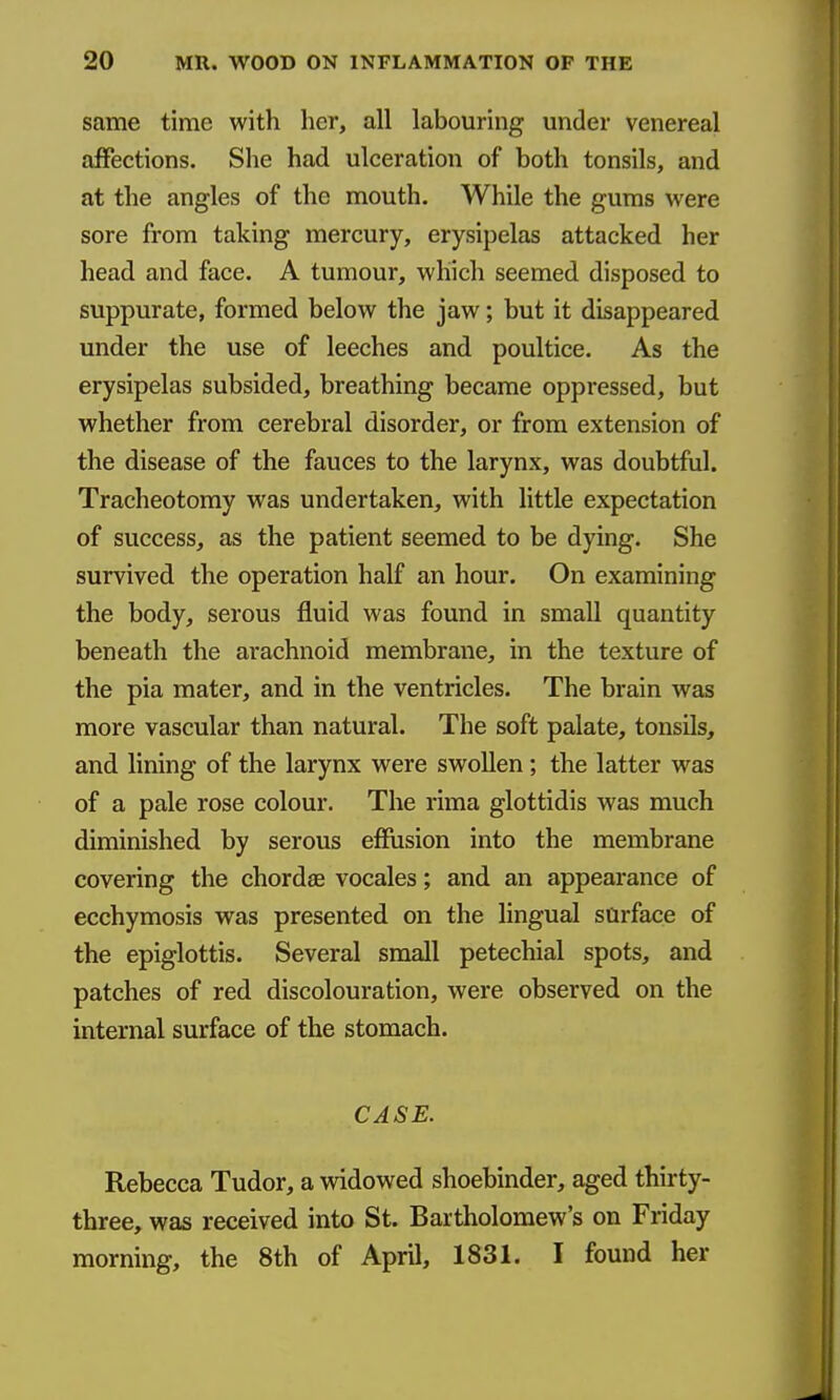 same time with her, all labouring under venereal affections. She had ulceration of both tonsils, and at the angles of the mouth. While the gums were sore from taking mercury, erysipelas attacked her head and face. A tumour, which seemed disposed to suppurate, formed below the jaw; but it disappeared under the use of leeches and poultice. As the erysipelas subsided, breathing became oppressed, but whether from cerebral disorder, or from extension of the disease of the fauces to the larynx, was doubtful. Tracheotomy was undertaken, with little expectation of success, as the patient seemed to be dying. She survived the operation half an hour. On examining the body, serous fluid was found in small quantity beneath the arachnoid membrane, in the texture of the pia mater, and in the ventricles. The brain was more vascular than natural. The soft palate, tonsils, and lining of the larynx were swollen; the latter was of a pale rose colour. The rima glottidis was much diminished by serous effusion into the membrane covering the chordae vocales; and an appearance of ecchymosis was presented on the lingual surface of the epiglottis. Several small petechial spots, and patches of red discolouration, were observed on the internal surface of the stomach. CASE. Rebecca Tudor, a widowed shoebinder, aged thirty- three, was received into St. Bartholomew's on Friday morning, the 8th of April, 1831. I found her