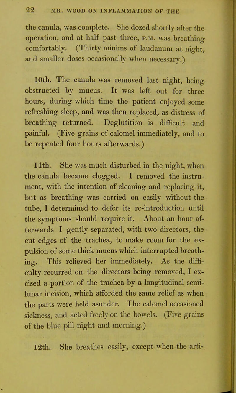 the caniila, was complete. She dozed shortly after the operation, and at half past three, p.m. was breathing comfortably. (Thirty minims of laudanum at night, and smaller doses occasionally when necessary.) 10th. The canula was removed last night, being obstructed by mucus. It was left out for three hours, during which time the patient enjoyed some refreshing sleep, and was then replaced, as distress of breathing returned. Deglutition is difficult and painful. (Five grains of calomel immediately, and to be repeated four hours afterwards.) 11th. She was much disturbed in the night, when the canula became clogged. I removed the instru- ment, with the intention of cleaning and replacing it, but as breathing was carried on easily without the tube, I determined to defer its re-introduction until the symptoms should require it. About an hour af- terwards I gently separated, with two directors, the cut edges of the trachea, to make room for the ex- pulsion of some thick mucus which interrupted breath- ing. This relieved her immediately. As the diffi- culty recurred on the directors being removed, I ex- cised a portion of the trachea by a longitudinal semi- lunar incision, which affiarded the same relief as when the parts were held asunder. The calomel occasioned sickness, and acted freely on the bowels. (Five grains of the blue pill night and morning.) 12th. She breathes easily, except when the arti-