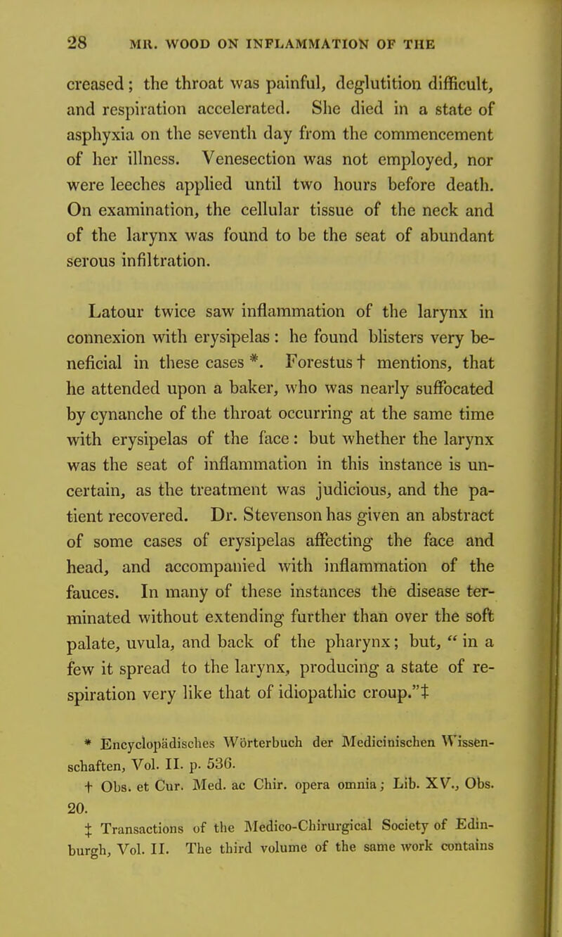 creased; the throat was painful, deglutition difficult, and respiration accelerated. She died in a state of asphyxia on the seventh day from the commencement of her illness. Venesection was not employed, nor were leeches applied until two hours before death. On examination, the cellular tissue of the neck and of the larynx was found to be the seat of abundant serous infiltration. Latour twice saw inflammation of the larynx in connexion with erysipelas : he found blisters very be- neficial in these cases *. Forestus t mentions, that he attended upon a baker, who was nearly suffocated by cynanche of the throat occurring at the same time with erysipelas of the face: but whether the larynx was the seat of inflammation in this instance is un- certain, as the treatment was judicious, and the pa- tient recovered. Dr. Stevenson has given an abstract of some cases of erysipelas afiecting the face and head, and accompanied with inflammation of the fauces. In many of these instances the disease ter- minated without extending further than over the soft palate, uvula, and back of the pharynx; but,  in a few it spread to the larynx, producing a state of re- spiration very like that of idiopathic croup.t * Encyclopadisches Worterbuch der Medicinischen WissCn- schaften, Vol. II. p. 536. t 01)8. et Cur. Med. ac Chir. opera omnia; Lib. XV., Obs. 20. X Transactions of the ]\Iedico-Chirurgical Society of Edin- burgh, Vol. II. The third volume of the same work contains