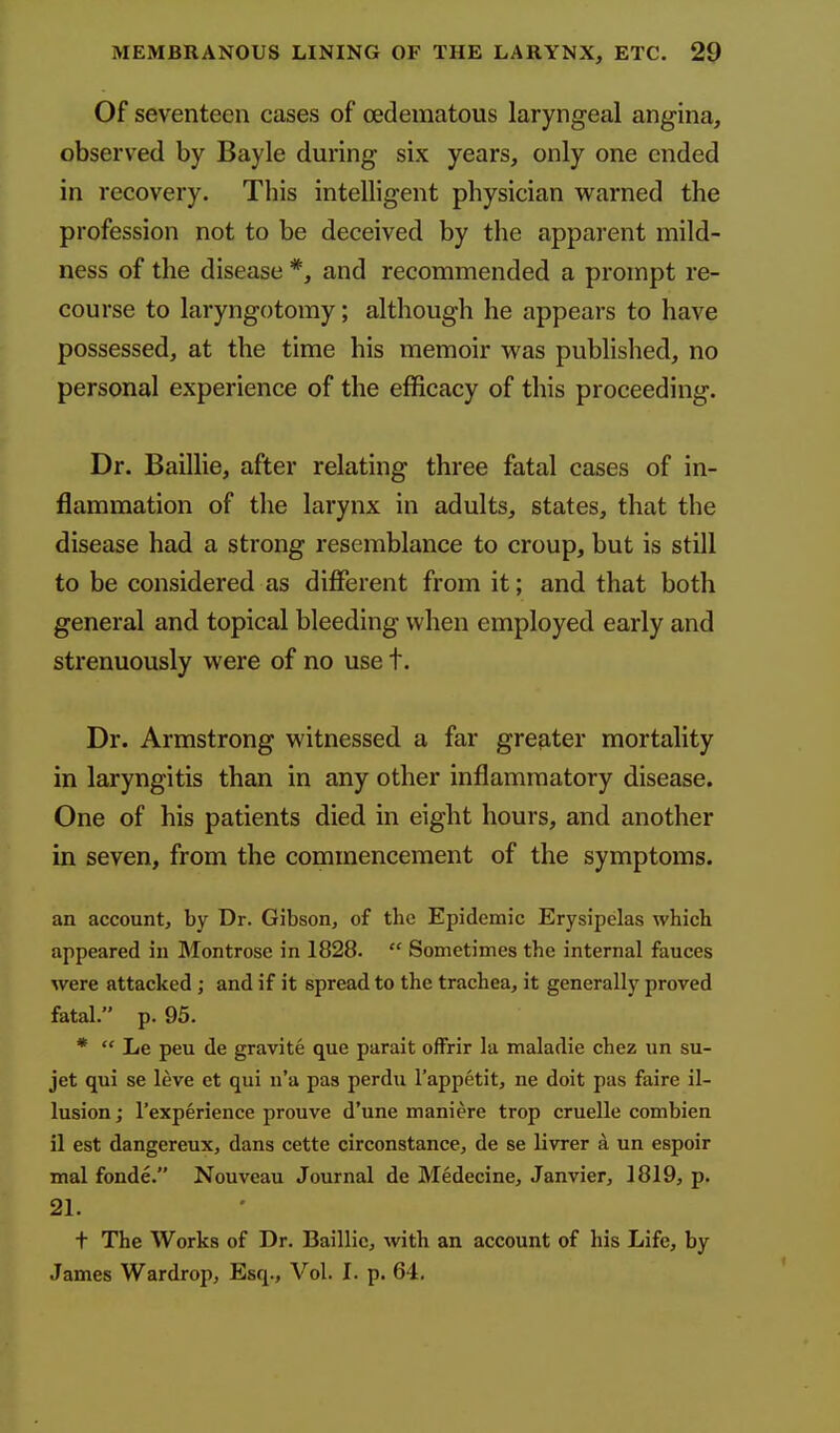 Of seventeen cases of cedematous laryngeal angina, observed by Bayle during six years, only one ended in recovery. Tbis intelligent pbysician warned tbe profession not to be deceived by the apparent mild- ness of the disease *, and recommended a prompt re- course to laryngotomy; although he appears to have possessed, at the time his memoir was published, no personal experience of the efficacy of this proceeding. Dr. Baillie, after relating three fatal cases of in- flammation of the larynx in adults, states, that the disease had a strong resemblance to croup, but is still to be considered as different from it; and that both general and topical bleeding when employed early and strenuously were of no use t. Dr. Armstrong witnessed a far greater mortality in laryngitis than in any other inflammatory disease. One of his patients died in eight hours, and another in seven, from the commencement of the symptoms. an account, by Dr. Gibson, of the Epidemic Erysipelas which appeared in Montrose in 1828.  Sometimes the internal fauces were attacked ; and if it spread to the trachea, it generally proved fatal. p. 95. *  Le peu de gravite que parait offrir la maladie chez un su- jet qui se leve et qui n'a pas perdu I'appetit, ne doit pas faire il- lusion ; I'experienee prouve d'une maniere trop cruelle combien il est dangereux, dans cette circonstance, de se livrer a un espoir mal fonde. Nouveau Journal de MedecinCj Janvier, 1819, p. 21. t The Works of Dr. Baillie, with an account of his Life, by James Wardrop, Esq., Vol. I. p. 64.