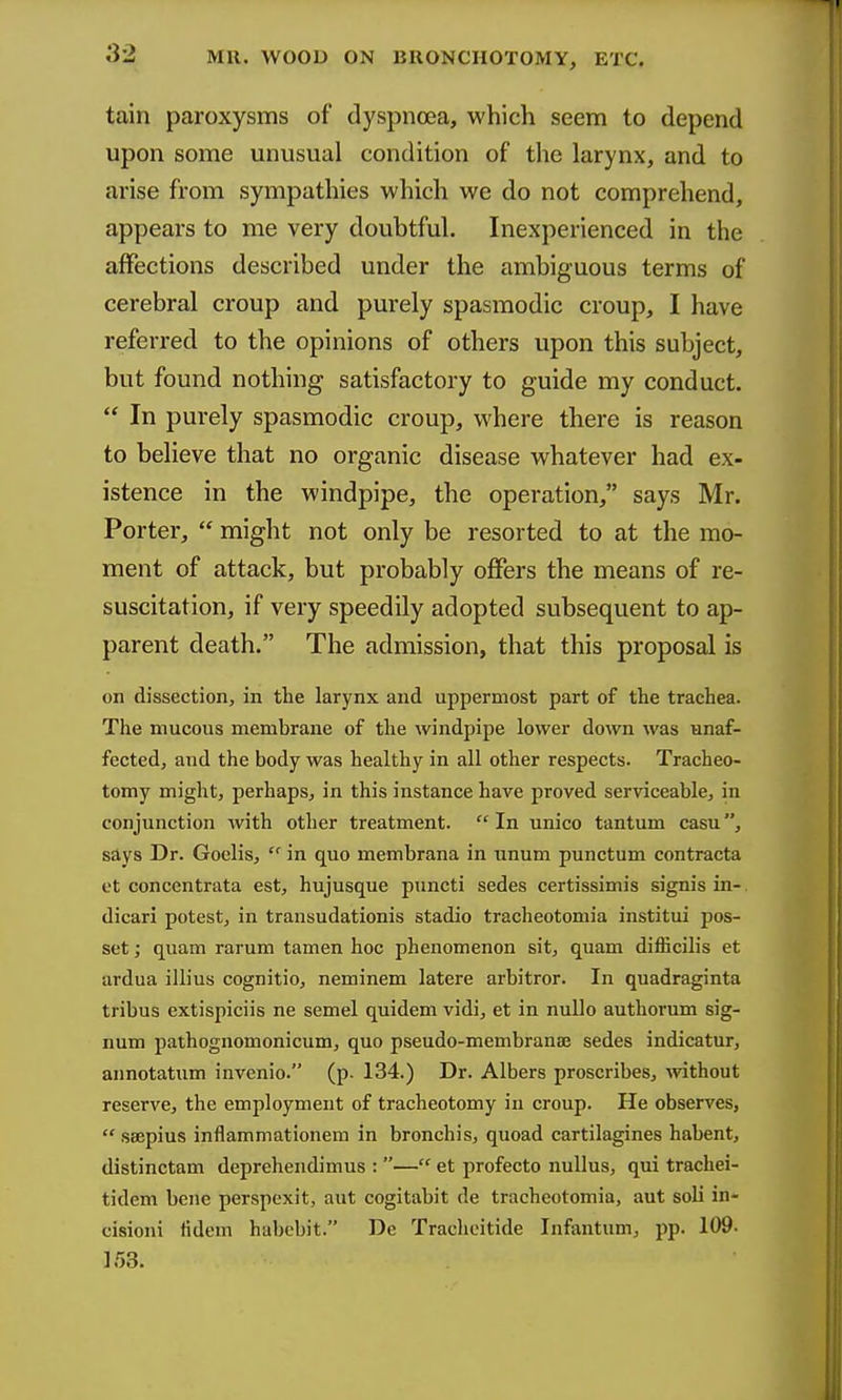 tain paroxysms of dyspnoea, which seem to depend upon some unusual condition of the larynx, and to arise from sympathies which we do not comprehend, appears to me very doubtful. Inexperienced in the affections described under the ambiguous terms of cerebral croup and purely spasmodic croup, I have referred to the opinions of others upon this subject, but found nothing satisfactory to guide my conduct.  In purely spasmodic croup, where there is reason to believe that no organic disease whatever had ex- istence in the windpipe, the operation, says Mr. Porter,  might not only be resorted to at the mo- ment of attack, but probably offers the means of re- suscitation, if very speedily adopted subsequent to ap- parent death. The admission, that this proposal is on dissection, in the larynx and uppermost part of the trachea. The mucous membrane of the windpipe lower down was unaf- fected, and the body was healthy in all other respects. Tracheo- tomy might, perhaps, in this instance have proved serviceable, in conjunction with other treatment. In unico tantum casu, says Dr. Goelis,  in quo membrana in unum punctum contracta et concentrata est, hujusque piincti sedes certissimis signis in-. dicari potest, in transudationis stadio tracheotomia institui pos- set ; quam rarum tamen hoc phenomenon sit, quam difficilis et ardua illius cognitio, neminem latere arbitror. In quadraginta tribus extispiciis ne semel quidem vidi, et in nullo authorum sig- num pathognomonicum, quo pseudo-membrana3 sedes indicatur, annotatum invcnio. (p. 134.) Dr. Albers proscribes, -without reserve, the employment of tracheotomy in croup. He observes,  ssepius inflammationem in bronchis, quoad cartilagines habent, distinctam deprehendimus : — et profecto nuUus, qui trachei- tidem bene perspexit, aut cogitabit de tracheotomia, aut soli in- cisioni fidem habebit. De Tracheitide Infantum, pp. 109- IfjS.