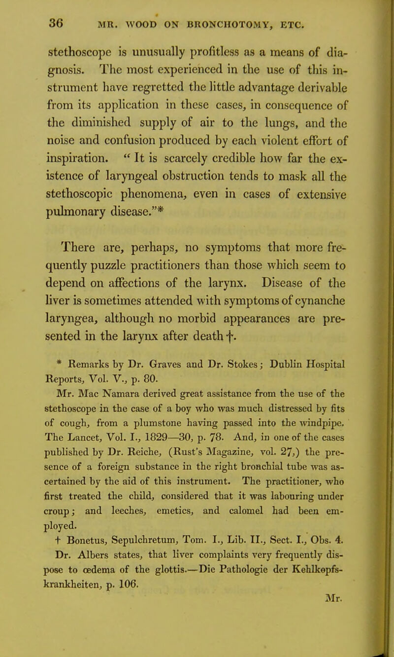 stethoscope is unusually profitless as a means of dia- gnosis. The most experienced in the use of this in- strument have regretted the little advantage derivable from its application in these cases, in consequence of the diminished supply of air to the lungs, and the noise and confusion produced by each violent effort of inspiration.  It is scarcely credible how far the ex- istence of laryngeal obstruction tends to mask all the stethoscopic phenomena, even in cases of extensive pulmonary disease.* There are, perhaps, no symptoms that more fre- quently puzzle practitioners than those which seem to depend on affections of the larynx. Disease of the liver is sometimes attended with symptoms of cynanche laryngea, although no morbid appearances are pre- sented in the larynx after death f. * Remarks by Dr. Graves and Dr. Stokes; Dublin Hospital Reports, Vol. V., p. 80. Mr. Mac Namara derived great assistance from the use of the stethoscope in the case of a boy who was much distressed by fits of cough, from a plumstone having passed into the Avindpipe. The Lancet, Vol. I., 1829—30, p. 78. And, in one of the cases published by Dr. Reiche, (Rust's Magazine, vol. 27,) the pre- sence of a foreign substance in the right bronchial tube was as- certained by the aid of this instrument. The practitioner, who first treated the child, considered that it was labouring under croup; and leeches, emetics, and calomel had been em- ployed. t Bonetus, Sepulchretum, Tom. I., Lib. II., Sect. I., Obs. 4. Dr. Albers states, that liver complaints very frequently dis- pose to oedema of the glottis.—Die Pathologic der Kehlkopfs- krankheiten, p. 106. Mr.