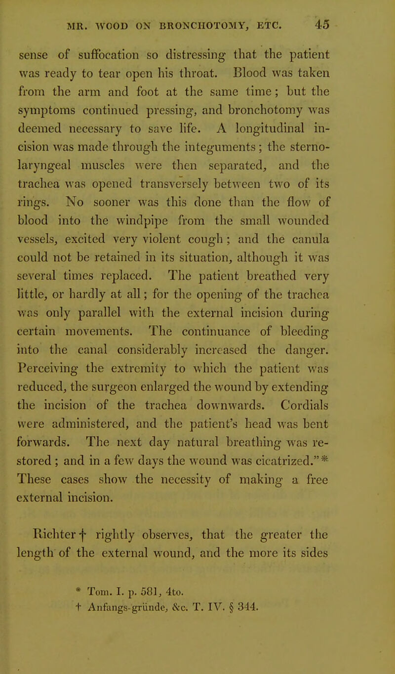 sense of suffocation so distressing that the patient was ready to tear open his throat. Blood was taken from the arm and foot at the same time; but the symptoms continued pressing, and bronchotomy was deemed necessary to save hfe. A longitudinal in- cision was made through the integuments ; the sterno- laryngeal muscles were then separated, and the trachea was opened transversely between two of its rings. No sooner was this done than the flow of blood into the windpipe from the small wounded vessels, excited very violent cough ; and the canula could not be retained in its situation, although it was several times replaced. The patient breathed very little, or hardly at all; for the opening of the trachea was only parallel with the external incision during certain movements. The continuance of bleeding into the canal considerably increased the danger. Perceiving the extremity to which the patient was reduced, the surgeon enlarged the wound by extending the incision of the trachea downwards. Cordials were administered, and the patient's head was bent forwards. The next day natural breathing was re- stored ; and in a few days the wound was cicatrized.* These cases show the necessity of making a free external incision. Richterf rightly observes, that the greater the length of the external wound, and the more its sides * Tom. I. p. 581, 4to. t Anfangs-griinde, &c. T. IV. § 344.