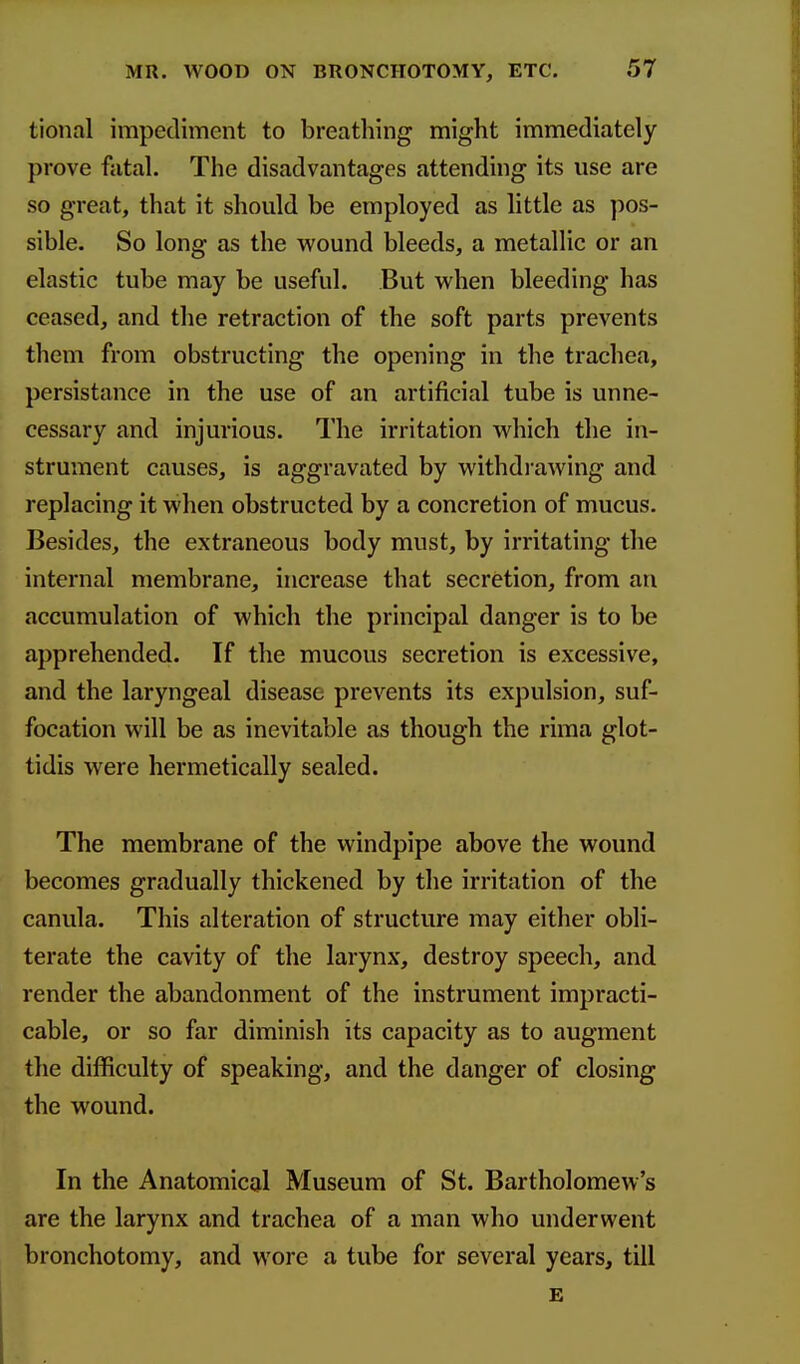 tional impediment to breathing might immediately prove fatal. The disadvantages attending its use are SO great, that it should be employed as little as pos- sible. So long as the wound bleeds, a metallic or an elastic tube may be useful. But when bleeding has ceased, and the retraction of the soft parts prevents them from obstructing the opening in the trachea, persistance in the use of an artificial tube is unne- cessary and injurious. The irritation which the in- strument causes, is aggravated by withdrawing and replacing it when obstructed by a concretion of mucus. Besides, the extraneous body must, by irritating the internal membrane, increase that secretion, from an accumulation of which the principal danger is to be apprehended. If the mucous secretion is excessive, and the laryngeal disease prevents its expulsion, suf- focation will be as inevitable as though the riraa glot- tidis were hermetically sealed. The membrane of the windpipe above the wound becomes gradually thickened by the irritation of the canula. This alteration of structure may either obli- terate the cavity of the larynx, destroy speech, and render the abandonment of the instrument impracti- cable, or so far diminish its capacity as to augment the difficulty of speaking, and the danger of closing the wound. In the Anatomical Museum of St. Bartholomew's are the larynx and trachea of a man who underwent bronchotomy, and wore a tube for several years, till £