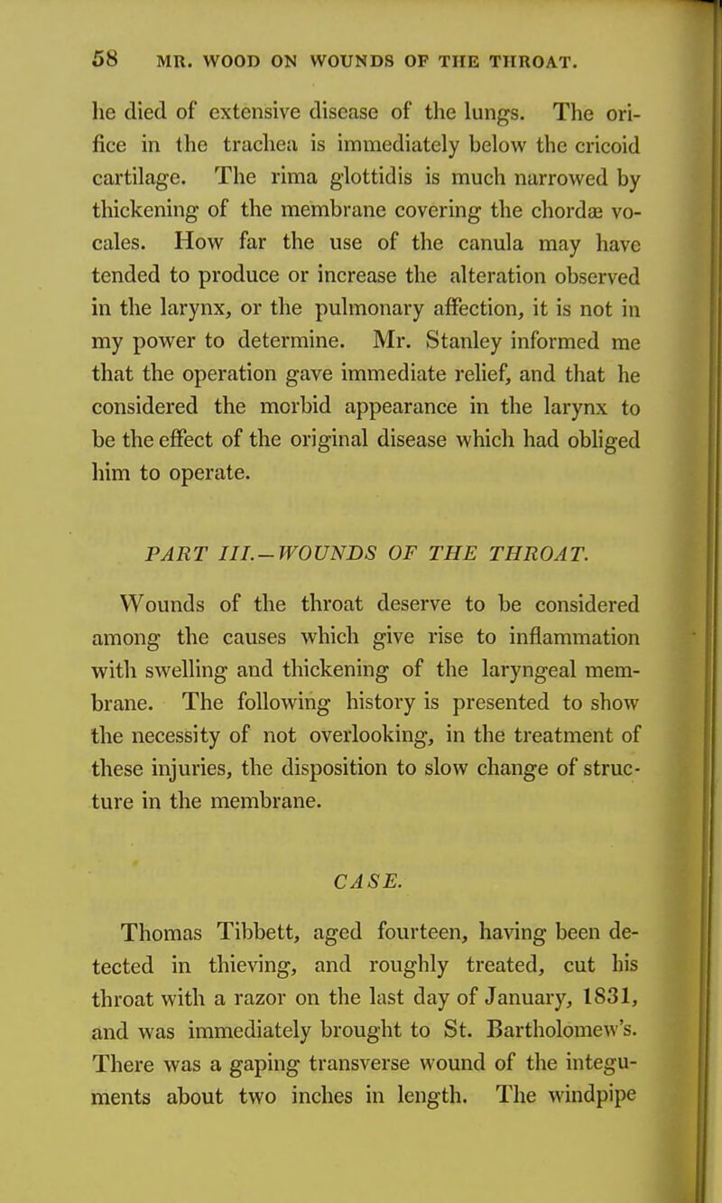 he died of extensive disease of the lungs. The ori- fice in the trachea is immediately below the cricoid cartilage. The rima glottidis is much narrowed by thickening of the membrane covering the chordas vo- cales. How far the use of the canula may have tended to produce or increase the alteration observed in the larynx, or the pulmonary affection, it is not in my power to determine. Mr. Stanley informed me that the operation gave immediate relief, and that he considered the morbid appearance in the larynx to be the effect of the original disease which had obhged him to operate. PART III.-WOUNDS OF THE THROAT. Wounds of the throat deserve to be considered among the causes which give rise to inflammation with swelling and thickening of the laryngeal mem- brane. The following history is presented to show the necessity of not overlooking, in the treatment of these injuries, the disposition to slow change of struc- ture in the membrane. CASE. Thomas Tibbett, aged fourteen, having been de- tected in thieving, and roughly treated, cut his throat with a razor on the last day of January, 1831, and was immediately brought to St. Bartholome^\''s. There was a gaping transverse wound of the integu- ments about two inches in length. The windpipe