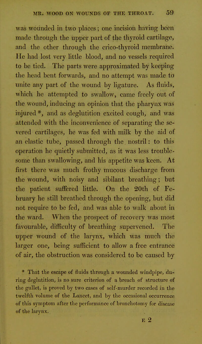 was wounded in two places; one incision having been made through the upper part of the thyroid cartilage, and the other through the crico-thyroid membrane. He had lost very little blood, and no vessels required to be tied. The parts were approximated by keeping the head bent forwards, and no attempt was made to unite any part of the wound by ligature. As fluids, which he attempted to swallow, came freely out of the wound, inducing an opinion that the pharynx was injured and as deglutition excited cough, and was attended with the inconvenience of separating the se- vered cartilages, he was fed with milk by the aid of an elastic tube, passed through the. nostril: to this operation he quietly submitted, as it was less trouble- some than swallowing, and his appetite was keen. At first there was much frothy mucous discharge from the wound, with noisy and sibilant breathing; but the patient suffered little. On the 20th of Fe- bruary he still breathed through the opening, but did not require to be fed, and was able to walk about in the ward. When the prospect of recovery was most favourable, difficulty of breathing supervened. The upper wound of the larynx, which was much the larger one, being sufficient to allow a free entrance of air, the obstruction was considered to be caused by * That the escape of fluids through a wounded windpipe, du- ring deglutition, is no sure criterion of a breach of structure of the gullet, is proved by two cases of self-murder recorded in the twelfth volume of the Lancet, and by the occasional occurrence of this symptom after the performance of bronchotomy for disease of the larynx. E 2