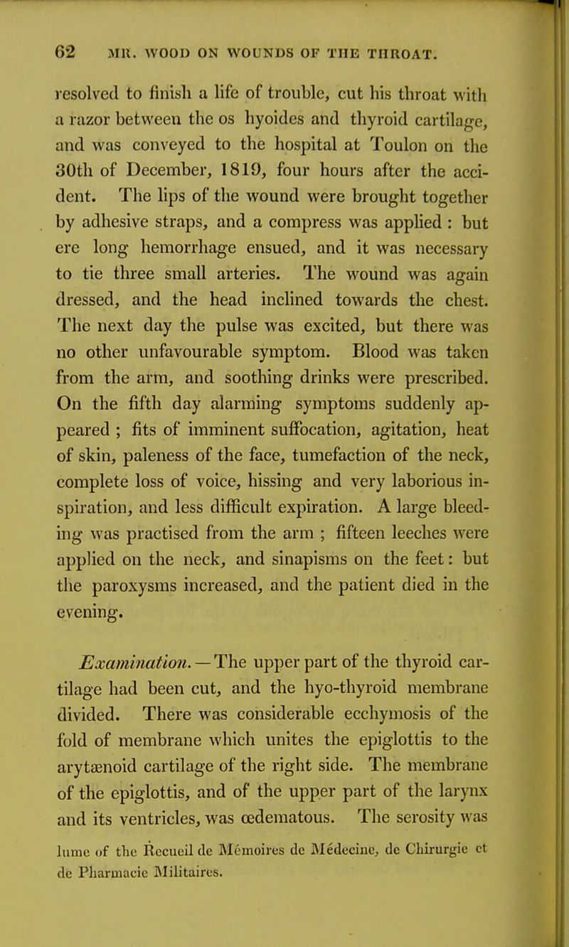 resolved to finish a life of trouble, cut his throat with a razor between the os hyoides and thyroid cartilage, and was conveyed to the hospital at Toulon on the 30th of December, 1819, four hours after the acci- dent. The lips of the wound were brought together by adhesive straps, and a compress was applied : but ere long hemorrhage ensued, and it was necessary to tie three small arteries. The wound was again dressed, and the head inclined towards the chest. The next day the pulse was excited, but there was no other unfavourable symptom. Blood was taken from the arm, and soothing drinks were prescribed. On the fifth day alarming symptoms suddenly ap- peared ; fits of imminent suffocation, agitation, heat of skin, paleness of the face, tumefaction of the neck, complete loss of voice, hissing and very laborious in- spiration, and less difficult expiration. A large bleed- ing was practised from the arm ; fifteen leeches were applied on the neck, and sinapisms on the feet: but the paroxysms increased, and the patient died in the evening. Examination. — The upper part of the thyroid car- tilage had been cut, and the hyo-thyroid membrane divided. There was considerable ecchymosis of the fold of membrane which unites the epiglottis to the arytasnoid cartilage of the right side. The membrane of the epiglottis, and of the upper part of the larynx and its ventricles, was oedematous. The serosity was liime of the Rccueil de Memoires de Medecine, dc Cbirurgie ct dc Pilarmacic Militaires.