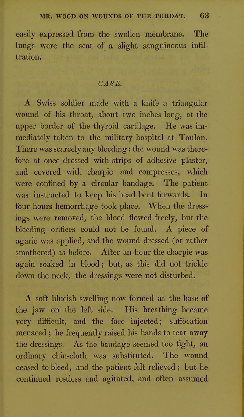 easily expressed from the swollen membrane. The kmgs were the seat of a slight sanguineous infil- tration. CASE. A Swiss soldier made with a knife a triangular wound of his throat, about two inches long, at the upper border of the thyroid cartilage. He was im- mediately taken to the military hospital at Toulon. There was scarcely any bleeding: the wound was there- fore at once dressed with strips of adhesive plaster, and covered with charpie and compresses, which were confined by a circular bandage. The patient was instructed to keep his head bent forwards. In four hours hemorrhage took place. When the dress- ings were removed, the blood flowed freely, but the bleeding orifices could not be found. A piece of agaric was applied, and the wound dressed (or rather smothered) as before. After an hour the charpie was again soaked in blood ; but, as this did not trickle down the neck, the dressings were not disturbed. A soft blueish sweUing now formed at the base of the jaw on the left side. His breathing became very difficult, and the face injected; suffocation menaced ; he frequently raised his hands to tear away the dressings. As the bandage seemed too tight, an ordinary chin-cloth was substituted. The wound ceased to bleed, and the patient felt relieved; but he continued restless and agitated, and often assumed