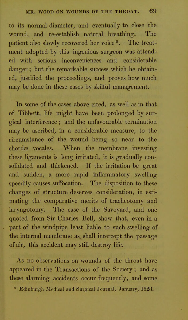 to its normal diameter, and eventually to close the wound, and re-establish natural breathing. The patient also slowly recovered her voice*. The treat- ment adopted by this ingenious surgeon was attend- ed with serious inconveniences and considerable danger; but the remarkable success which he obtain- ed, justified the proceedings, and proves how much may be done in these cases by skilful management. Tn some of the cases above cited, as well as in that of Tibbett, life might have been prolonged by sur- gical interference ; and the unfavourable termination may be ascribed, in a considerable measure, to the circumstance of the wound being so near to the chordae vocales. When the membrane investing these ligaments is long irritated, it is gradually con- solidated and thickened. If the irritation be great and sudden, a more rapid inflammatory swelling speedily causes suffocation. The disposition to these changes of structure deserves consideration, in esti- mating the comparative merits of tracheotomy and laryngotomy. The case of the Savoyard, and one quoted from Sir Charles Bell, show that, even in a part of the windpipe least liable to such swelling of the internal membrane as, shall intercept the passage of air, this accident may still destroy life. As no observations on wounds of the throat have appeared in the Transactions of the Society; and as these alarming accidents occur frequently, and some