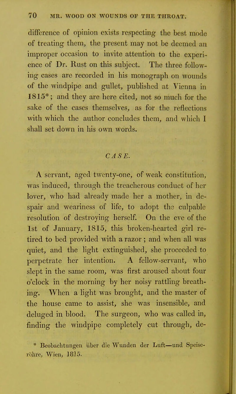 difference of opinion exists respecting the best mode of treating them, the present may not be deemed an improper occasion to invite attention to the experi- ence of Dr. Rust on this subject. The three follow- ing cases are recorded in his monograph on wounds of the windpipe and gullet, published at Vienna in 1815*; and they are here cited, not so much for the sake of the cases themselves, as for the reflections with which the author concludes them, and which I shall set down in his own words. CASE. A servant, aged twenty-one, of weak constitution, was induced, through the treacherous conduct of her lover, who had already made her a mother, in de- spair and weariness of life, to adopt the culpable resolution of destroying herself. On the eve of the 1st of January, 1815, this broken-hearted girl re- tired to bed provided with a razor; and when all was quiet, and the light extinguished, she proceeded to perpetrate her intention. A fellow-servant, who slept in the same i-oom, was first aroused about four o'clock in the morning by her noisy rattling breath- ing. When a light was brought, and the master of the house came to assist, she was insensible, and deluged in blood. The surgeon, who was called in, finding the windpipe completely cut through, de- * Beobachtungen uber die Wunden der Luft—und Speisc- ro)irc, Wien, ]8I5.