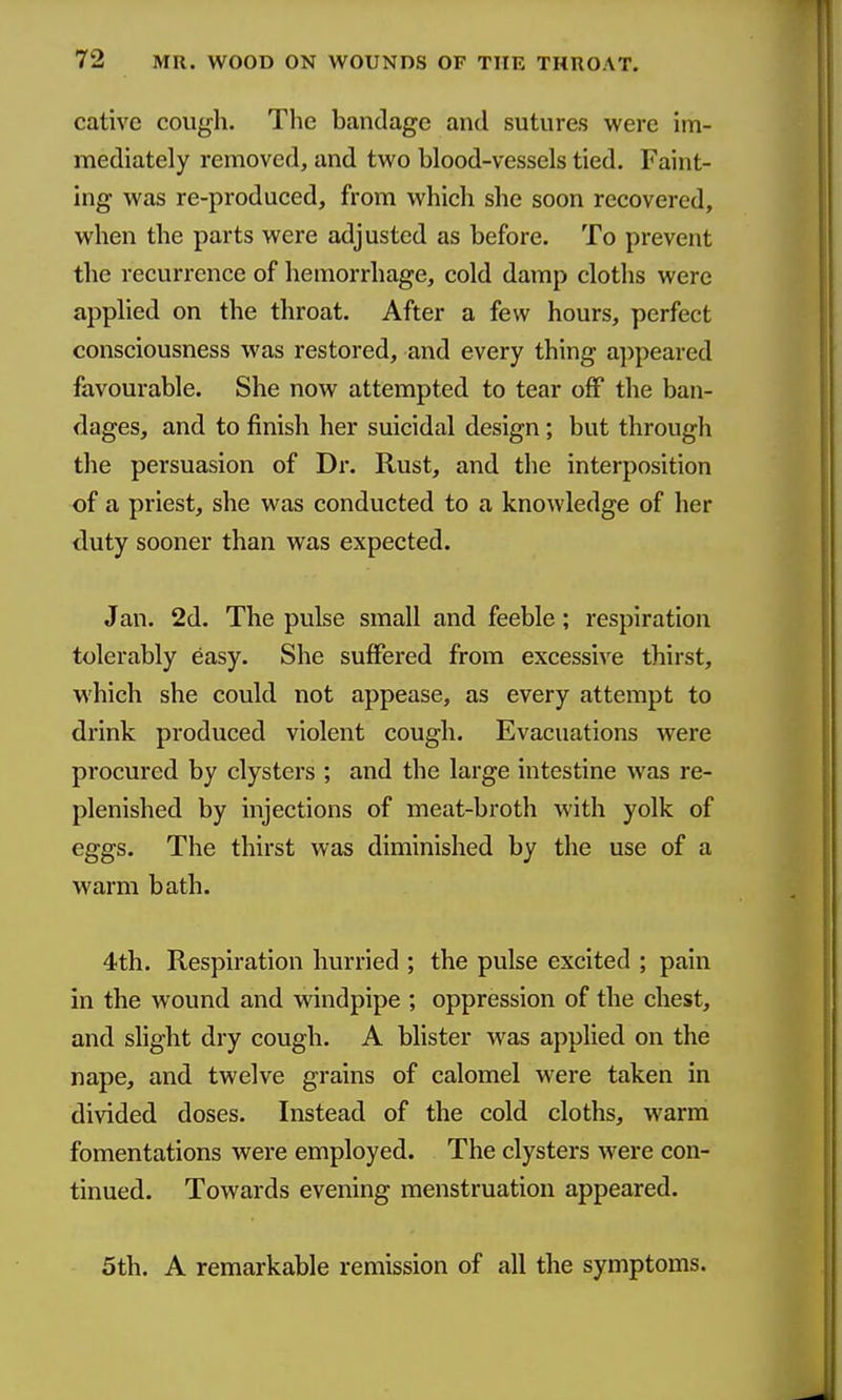 cative cough. The bandage and sutures were im- mediately removed, and two blood-vessels tied. Faint- ing was re-produced, from which she soon recovered, when the parts were adjusted as before. To prevent the recurrence of hemorrhage, cold damp cloths were applied on the throat. After a few hours, perfect consciousness was restored, and every thing appeared favourable. She now attempted to tear off the ban- dages, and to finish her suicidal design; but through the persuasion of Dr. Rust, and the interposition of a priest, she was conducted to a knowledge of her duty sooner than was expected. Jan. 2d. The pulse small and feeble; respiration tolerably easy. She suffered from excessive thirst, M'hich she could not appease, as every attempt to drink produced violent cough. Evacuations were procured by clysters ; and the large intestine was re- plenished by injections of meat-broth with yolk of eggs. The thirst was diminished by the use of a warm bath. 4th. Respiration hurried ; the pulse excited ; pain in the wound and windpipe ; oppression of the chest, and slight dry cough. A blister was applied on the nape, and twelve grains of calomel were taken in divided doses. Instead of the cold cloths, warm fomentations were employed. The clysters were con- tinued. Towards evening menstruation appeared. 5th. A remarkable remission of all the symptoms.