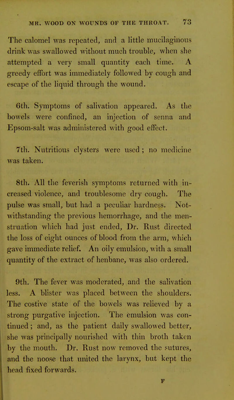 The calomel was repeated, and a little mucilaginous drink was swallowed without much trouble, when she attempted a very small quantity each time. A greedy effort was immediately followed by cough and escape of the liquid through the wound. 6th. Symptoms of salivation appeared. As the bowels were confined, an injection of senna and Epsom-salt was administered with good effect. 7th. Nutritious clysters were used ; no medicine was taken. 8th. All the feverish symptoms returned with in- creased violence, and troublesome dry cough. The pulse was small, but had a peculiar hardness. Not- withstanding the previous hemorrhage, and the men- struation which had just ended. Dr. Rust directed the loss of eight ounces of blood from the arm, which gave immediate relief. An oily emulsion, with a small quantity of the extract of henbane, was also ordered. 9th. The fever was moderated, and the salivation less. A blister was placed between the shoulders. The costive state of the bowels was relieved by a strong purgative injection. The emulsion was con- tinued ; and, as the patient daily swallowed better, she was principally nourished with thin broth taken by the mouth. Dr. Rust now removed the sutures, and the noose that united the larynx, but kept the head fixed forwards.