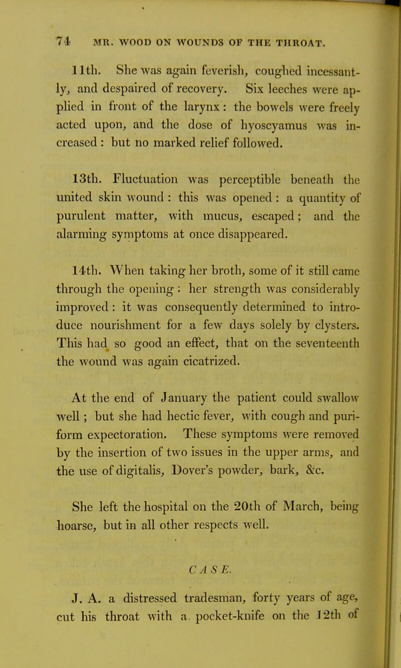 11th. She was again feverisli, coughed incessant- ly^ and despaired of recovery. Six leeches were ap- phed in front of the larynx: the bowels were freely acted upon, and the dose of hyoscyamus was in- creased : but no marked relief followed, 13th. Fluctuation was perceptible beneath the united skin wound : this was opened: a quantity of purulent matter, with mucus, escaped; and the alarming symptoms at once disappeared. 14th. When taking her broth, some of it still came through the opening: her strength was considerably improved: it was consequently determined to intro- duce nourishment for a few days solely by clysters. This had so good an effect, that on the seventeenth the wound was again cicatrized. At the end of January the patient could swallow well; but she had hectic fever, with cough and puri- form expectoration. These symptoms were removed by the insertion of two issues in the upper arms, and the use of digitalis, Dover's powder, bark, &c. She left the hospital on the 20th of March, being hoarse, but in all other respects well. CASE. J. A. a distressed tradesman, forty years of age, cut his throat with a pocket-knife on the 12th of