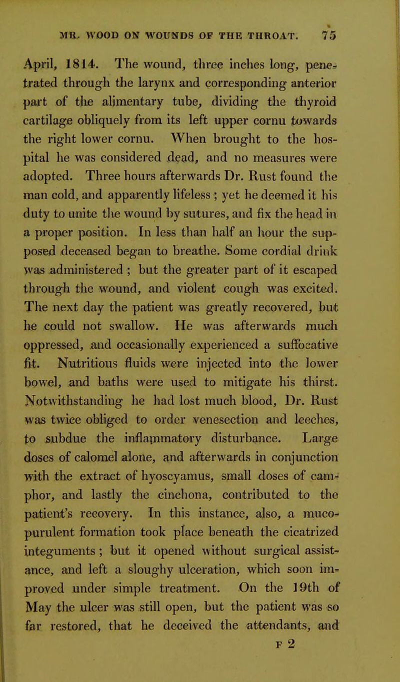 April, 1814. The wound, three inclies long, pene.. trated through the larynx and corresponding anterior pait of the alimentary tube^ dividing the thyroid cartilage obliquely from its left upper cornu towards the right lower cornu. When brought to the hos- pital he was considered dead, and no measures were adopted. Three hours afterwards Dr. Rust found the man cold, and apparently lifeless ; yet he deemed it his duty to unite the wound by sutures, and fix the head in a proper position. In less than half an hour the sup- posed deceased began to breathe. Some cordial drink was administered ; but the greater part of it escaped through the wound, and violent cough was excited. The next day the patient was greatly recovered, but he could not swallow. He was afterwards miicli oppressed, and occasionally experiences! a suffocative fit. Nutritious fluids were injected into the lower bowel, and baths were used to mitigate his thirst. Notwithstanding he had lost much blood. Dr. Rust was twice obliged to order venesection and leeches, to subdue the inflainmatory disturbance. Large doses of calomel alone, and afterwards in conjunction with the extract of hyoscyamus, small doses of cam- phor, and lastly the cinchona, contributed to the patient's recovery. In this instance, also, a muco* purulent formation took place beneath the cicatrized integuments; but it opened without surgical assist- ance, and left a sloughy ulceration, which soon im-^ proved under simple treatment. On the 19th of May the ulcer was still open, but the patient was so far restored, that he deceived the attendants, and F 2