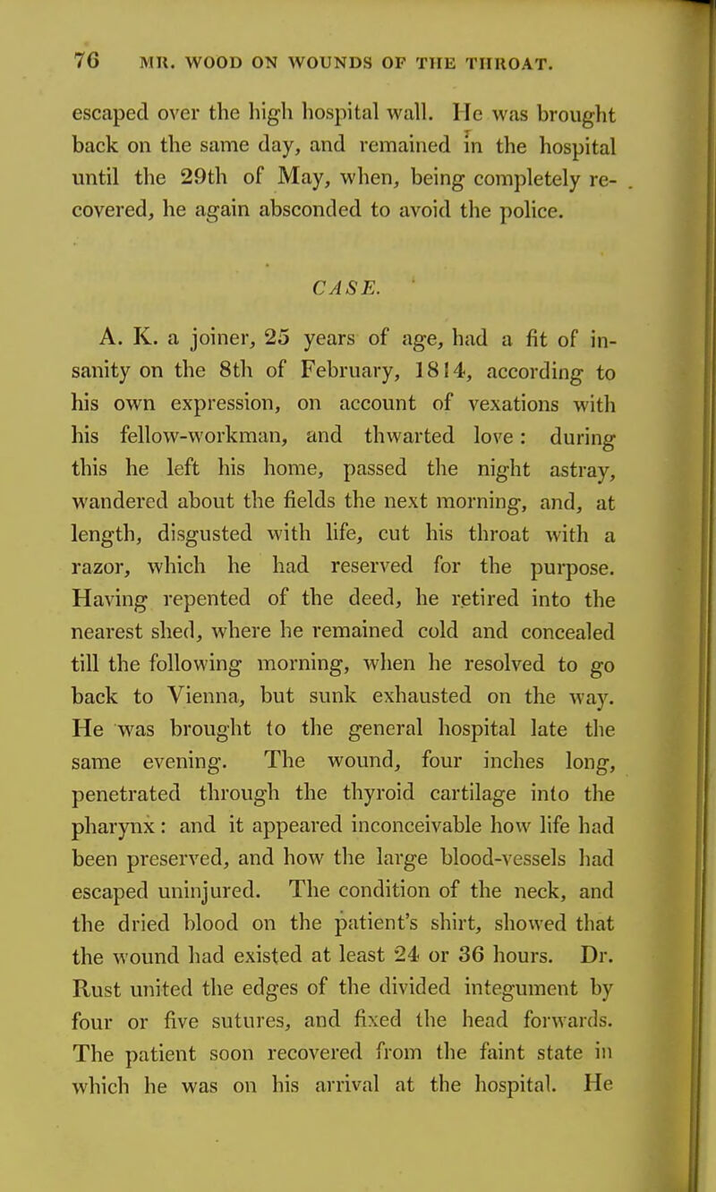 escaped over the high hospital wall. He was brought back on the same day, and remained in the hospital until the 29th of May, when, being completely re- covered, he again absconded to avoid the police. CASE. A. K. a joiner, 25 years of age, had a fit of in- sanity on the 8th of February, 1814, according to his own expression, on account of vexations with his fellow-workman, and thwarted love: during this he left his home, passed the night astray, wandered about the fields the next morning, and, at length, disgusted with life, cut his throat with a razor, which he had reserved for the purpose. Having repented of the deed, he retired into the nearest shed, where he remained cold and concealed till the following morning, when he resolved to go back to Vienna, but sunk exhausted on the way. He was brought to the general hospital late the same evening. The wound, four inches long, penetrated through the thyroid cartilage into the pharynx: and it appeared inconceivable how life had been preserved, and how the large blood-vessels had escaped uninjured. The condition of the neck, and the dried blood on the patient's shirt, showed that the wound had existed at least 24 or 36 hours. Dr. Rust united the edges of the divided integument by four or five sutures, and fixed the head forwards. The patient soon recovered from the faint state in which he was on his arrival at the hospital. He