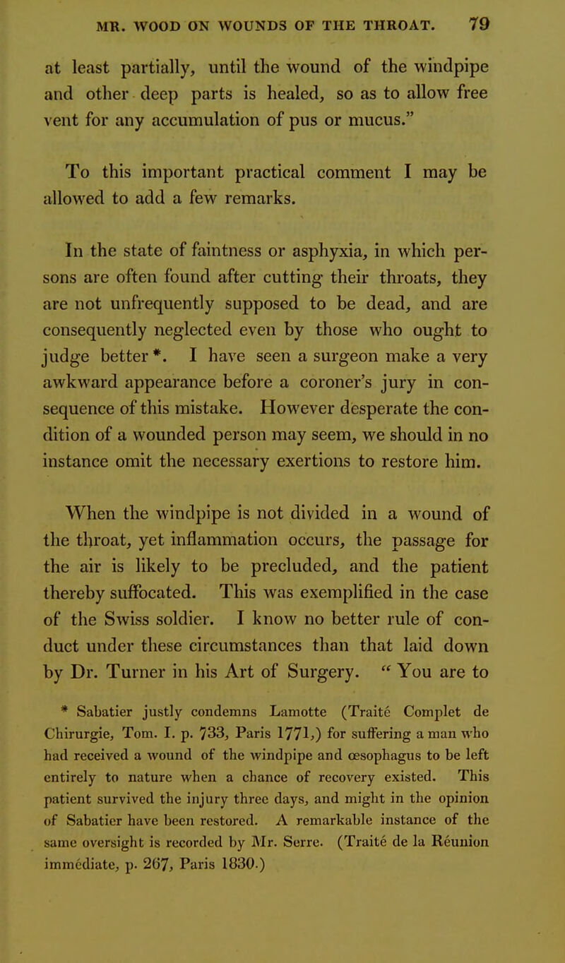 at least partially, until the wound of the windpipe and other deep parts is healed, so as to allow free vent for any accumulation of pus or mucus. To this important practical comment I may be allowed to add a few remarks. In the state of fointness or asphyxia, in which per- sons are often found after cutting their throats, they are not unfrequently supposed to be dead, and are consequently neglected even by those who ought to judge better *. I have seen a surgeon make a very awkward appearance before a coroner's jury in con- sequence of this mistake. However desperate the con- dition of a wounded person may seem, we should in no instance omit the necessary exertions to restore him. When the windpipe is not divided in a wound of the throat, yet inflammation occurs, the passage for the air is likely to be precluded, and the patient thereby suffocated. This was exemplified in the case of the Swiss soldier. I know no better rule of con- duct under these circumstances than that laid down by Dr. Turner in his Art of Surgery.  You are to * Sabatier justly condemns Lamotte (Traite Complet de Chirurgie, Tom. I. p. '/33, Paris 1771?) for sulFering a man who had received a wound of the windpipe and oesophagus to be left entirely to nature when a chance of recovery existed. This patient survived the injury three days, and might in the opinion of Sabatier have been restored. A remarkable instance of the same oversight is recorded by Mr. Serre. (Traite de la Reunion immediate, p. 2G7, Paris 1830.)