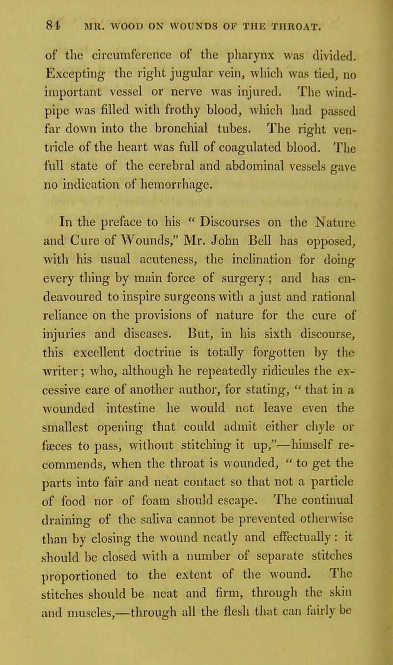 of the circumference of the pliarynx was divided. Excepting the right jugular vein, which was tied, no important vessel or nerve was injured. The wind- pipe was filled with frothy blood, which had passed far down into the bronchial tubes. The right ven- tricle of the heart was full of coagulated blood. The full state of the cerebral and abdominal vessels gave no indication of hemorrhage. In the preface to his  Discourses on the Nature and Cure of Wounds, Mr. John Bell has opposed, with his usual acuteness, the inclination for doing every thing by main force of surgery; and has en- deavoured to inspire surgeons with a just and rational reliance on the provisions of nature for the cure of injuries and diseases. But, in his sixth discourse, this excellent doctrine is totally forgotten by the writer; who, although he repeatedly ridicules the ex- cessive care of another author, for stating,  that in a wounded intestine he would not leave even the smallest opening that could admit either chyle or faeces to pass, without stitching it up,—himself re- commends, when the throat is wounded,  to get the parts into fair and neat contact so that not a particle of food nor of foam should escape. The continual draining of the saliva cannot be prevented otherwise than by closing the wound neatly and effectually : it should be closed with a number of separate stitches proportioned to the extent of the wound. The stitches should be neat and firm, through the skin and muscles,—through all the flesh that can fairly be