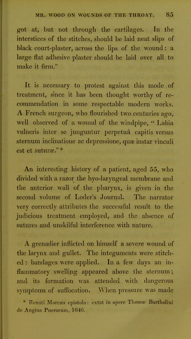 got at, but not through the cartilages. In the interstices of the stitches, should be laid neat slips of black court-plaster, across the lips of the wound : a large flat adhesive plaster should be laid over all to make it firm. It is necessary to protest against this mode of treatment, since it has been thought worthy of re- commendation in some respectable modern works. A French surgeon, who flourished two centuries ago, well observed of a wound of the windpipe,  Labia vulneris inter se junguntur perpetua capitis versus sternum inclinatione ac depressione, quae instar vinculi est et suturae.* An interesting history of a patient, aged 55, who divided with a razor the hyo-laryngeal membrane and the anterior wall of the pharynx, is given in the second volume of Loder's Journal. The narrator very correctly attributes the successful result to the judicious treatment employed, and the absence of sutures and unskilful interference with nature. A grenadier inflicted on himself a severe wound of th'e larynx and gullet. The integuments were stitch- ed : bandages were applied. In a few days an in- flammatory swellipg appeared above the sternum; and its formation was attended with dangerous symptoms of suffocation. When pressure was made * Renati Moreau epistola: extat in opcre TlioniK Bartholini de Angina Puerorum, 1640.