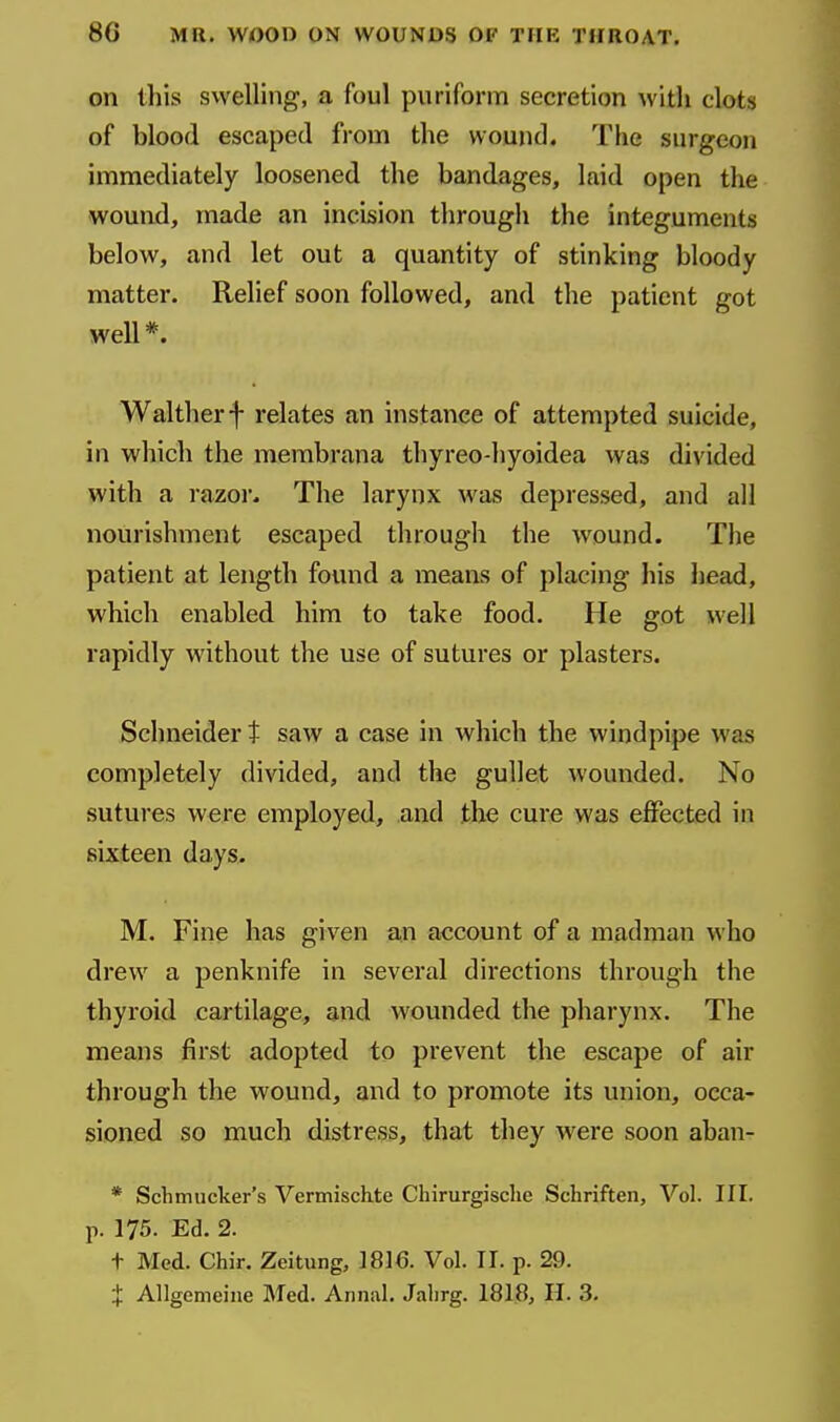 on this svvelling, a foul puriform secretion with clots of blood escaped from the wound. The surgeon immediately loosened the bandages, laid open the wound, made an incision through the integuments below, and let out a quantity of stinking bloody matter. Relief soon followed, and the patient got well *. Waltherf relates an instance of attempted suicide, in which the membrana thyreo-hyoidea was divided with a razor. The larynx was depressed, and all nourishment escaped through the wound. The patient at length found a means of placing his head, which enabled him to take food. He got well rapidly without the use of sutures or plasters. Schneider t saw a case in which the windpipe was completely divided, and the gullet wounded. No sutures were employed, and the cure was effected in sixteen days. M. Fine has given an account of a madman who drew a penknife in several directions through the thyroid cartilage, and wounded the pharynx. The means first adopted to prevent the escape of air through the wound, and to promote its union, occa- sioned so much distress, that they were soon aban- * Schmucker's Vermischte Chirurgisclie Schriften, Vol. III. p. 175. Ed. 2. t Med. Chir. Zeitung, 1816. Vol. II. p. 29. X Allgemeijie Med. Annul. Jalirg. 1818, H. 3.