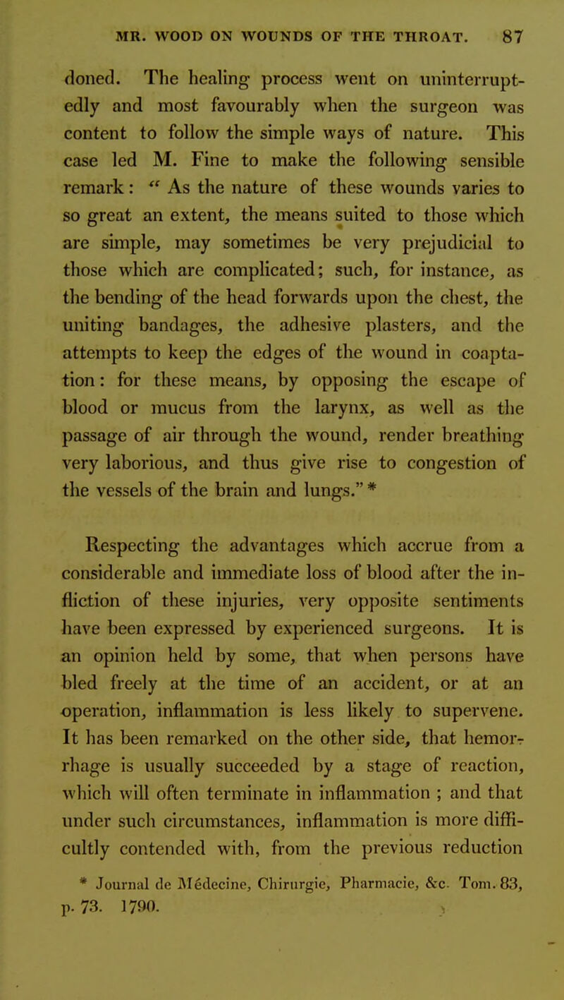 doned. The healing process went on uninterrupt- edly and most favourably when the surgeon was content to follow the simple ways of nature. This case led M. Fine to make the following sensible remark:  As the nature of these wounds varies to so great an extent, the means suited to those which are simple, may sometimes be very prejudicial to those which are complicated; such, for instance, as the bending of the head forwards upon the chest, the uniting bandages, the adhesive plasters, and the attempts to keep the edges of the wound in coapta- tion : for these means, by opposing the escape of blood or mucus from the larynx, as well as the passage of air through the wound, render breathing very laborious, and thus give rise to congestion of the vessels of the brain and lungs. * Respecting the advantages which accrue from a considerable and immediate loss of blood after the in- fliction of these injuries, very op})osite sentiments have been expressed by experienced surgeons. It is an opinion held by some, that when persons have bled freely at the time of an accident, or at an operation, inflammation is less likely to supervene. It has been remarked on the other side, that hemor-r rhage is usually succeeded by a stage of reaction, which will often terminate in inflammation ; and that under such circumstances, inflammation is more diffi- cultly contended with, from the previous reduction * Journal de ]\Iedccine, Chirnrgie, Pharmacie, &c. Tom. 83, p. 73. 1790. ,