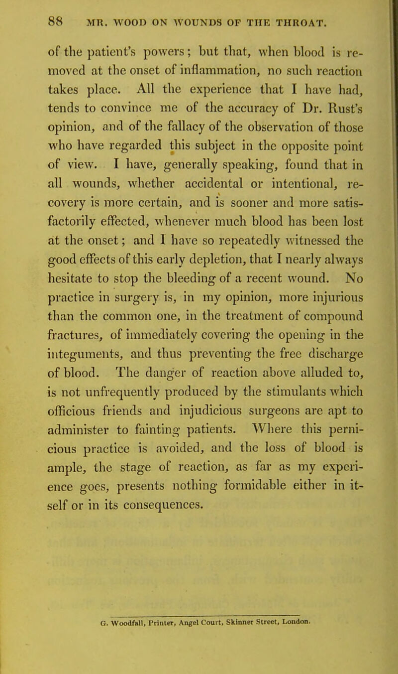 of the patient's powers; but that, when blood is re- moved at the onset of inflammation, no such reaction takes place. All the experience that I have had, tends to convince me of the accuracy of Dr. Rust's opinion, and of the fallacy of the observation of those who have regarded this subject in the opposite point of view. I have, generally speaking, found that in all wounds, whether accidental or intentional, re- covery is more certain, and is sooner and more satis- factorily effected, whenever much blood has been lost at the onset; and 1 have so repeatedly witnessed the good effects of this early depletion, that I nearly always hesitate to stop the bleeding of a recent wound. No practice in surgery is, in my opinion, more injurious than the common one, in the treatment of compound fractures, of immediately covering the opening in the integuments, and thus preventing the free discharge of blood. The danger of reaction above alluded to, is not unfrequently produced by the stimulants which olBcious friends and injudicious surgeons are apt to administer to fainting patients. Where this perni- cious practice is avoided, and the loss of blood is ample, the stage of reaction, as far as my experi- ence goes, presents nothing formidable either in it- self or in its consequences. G. Woodfall, Printer, Angel Court, Skinner Street, London.