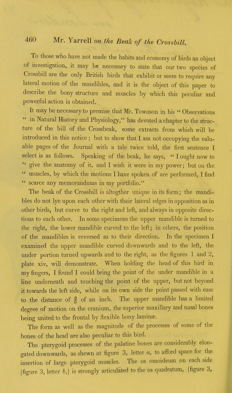 To those who have not made the habits and economy of birds an object of investigation, it may be necessary to state that our two species of Crossbill are the only British birds that exhibit or seem to require any lateral motion of the mandibles, and it is the object of this paper to describe the bony structure and muscles by which this peculiar and powerful action is obtained. It may be necessary to premise that Mr. Townson in his  Observations  in Natural History and Physiology, has devoted a chapter to the struc- ture of the bill of the Crossbeak, some extracts from which will be introduced in this notice ; but to show that I am not occupying the valu- able pages of the Journal with a tale twice told, the first sentence I select is as follows. Speaking of the beak, he says,  I ought now to  give the anatomy of it, and I wash it were in my power; but on the  muscles, by which the motions I have spoken of are performed, I find  scarce any memorandums in my portfolio. The beak of the Crossbill is altogther unique in its form; the mandi- bles do not lye upon each other wi\h their lateral edges in opposition as in other birds, but curve to the right and left, and always in opposite direc- tions to each other. In some specimens the upper mandible is turned to the right, the lower mandible curved to the left; in others, the position of the mandibles is reversed as to their direction. In the specimen I examined the upper mandible curved downwards and to the left, the under portion turned upwards and to the right, as the figures 1 and 2, plate xiv, wiU demonstrate. When holding the head of this bird in my fingers, I found I could bring the point of the imder mandible in a line underneath and touching the point of the upper, but not beyond it towards the left side, while on its own side the point passed with ease to the distance of f of an inch. The upper mandible has a limited degree of motion on the cranium, the superior maxillary and nasal bones being imited to the frontal by flexible bony laminae. The form as well as the magnitude of the processes of some of the bones of the head are also peculiar to this bird. The pterygoid processes of the palatine bones are considerably elon- gated downwards, as shewn at figure 3, letter a, to afford space for the insertion of large pterygoid muscles. The os omoideum on each side