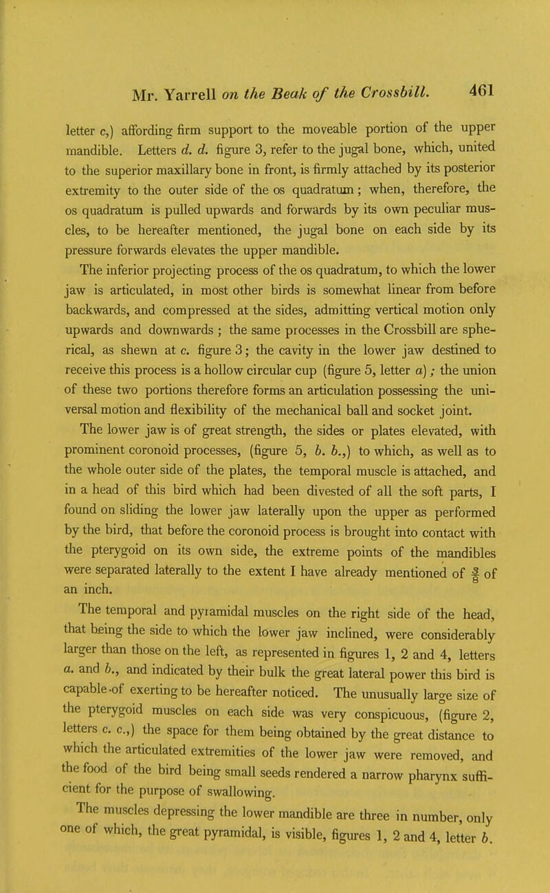 letter c,) affording firm support to the moveable portion of the upper rnandible. Letters d. d. figure 3, refer to the jugal bone, which, united to the superior maxillary bone in front, is firmly attached by its posterior extremity to the outer side of the os quadratum; when, therefore, the OS quadratum is pulled upwards and forwards by its own peculiar mus- cles, to be hereafter mentioned, the jugal bone on each side by its pressure forwards elevates the upper mandible. The inferior projecting process of the os quadratum, to which the lower jaw is articulated, in most other birds is somewhat linear from before backwards, and compressed at the sides, admitting vertical motion only upwards and downwards ; the same processes in the Crossbill are sphe- rical, as shewn at c. figure 3; the cavity in the lower jaw destined to receive this process is a hollow circular cup (figure 5, letter a) ; the union of these two portions therefore forms an articulation possessing the uni- versal motion and flexibiHty of the mechanical ball and socket joint. The lower jaw is of great strength, the sides or plates elevated, with prominent coronoid processes, (figure 5, b. h.,) to which, as well as to the whole outer side of the plates, the temporal muscle is attached, and in a head of this bird which had been divested of all the soft parts, I found on sliding the lower jaw laterally upon the upper as performed by the bird, that before the coronoid process is brought into contact with tlie pterygoid on its own side, the extreme points of the mandibles were separated laterally to the extent I have already mentioned of f of an inch. The temporal and pyramidal muscles on the right side of the head, that being the side to which the lower jaw inclined, were considerably larger than those on the left, as represented in figures 1, 2 and 4, letters a. and 6., and indicated by their bulk the great lateral power this bird is capable-of exerting to be hereafter noticed. The unusually large size of the pterygoid muscles on each side was very conspicuous, (figure 2, letters c. c.,) the space for them being obtained by the great distance to which the articulated extremities of the lower jaw were removed, and the food of the bird being small seeds rendered a narrow pharynx suffi- cient for the purpose of swallowing. The muscles depressing the lower mandible are three in number, only one of which, the great pyramidal, is visible, figures 1, 2 and 4, letter h.