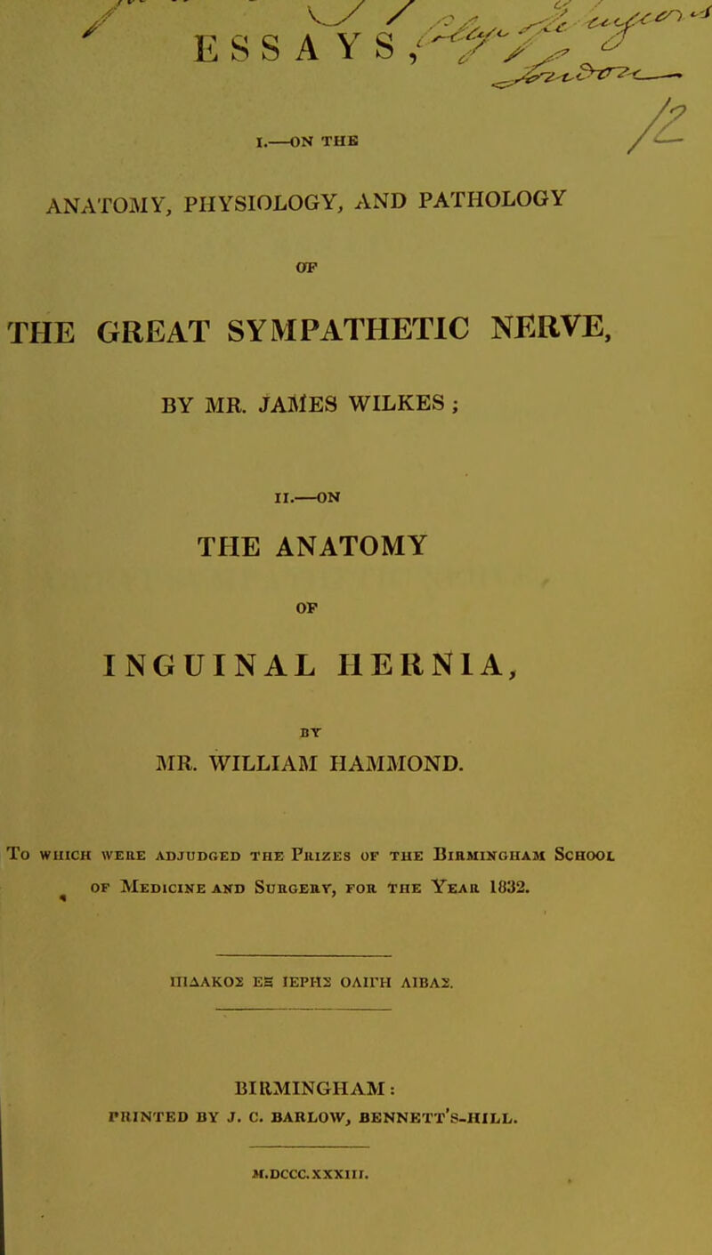 ' ESS A YS.'-I^VV ^ I. ON THE A ANATOMY, PHYSIOLOGY, AND PATHOLOGY OF THE GREAT SYMPATHETIC NERVE, BY MR. JAMES WILKES ; II. ON THE ANATOMY OF INGUINAL HERNIA, BT MR. WILLIAftI HAMMOND. To WHICH WERE ADJUDRED THE PllIZES OF THE BlEMINGHAM ScHOOL OF Medicine and Surgeuy, for The Year 1832. IIIAAKOS ES IEPH2 OAIFH A1BA2. BIRMINGHAM: PKINTED BY J. C. BARLOW, BENNETT*S-HILL. M.DCCCXXXIir.