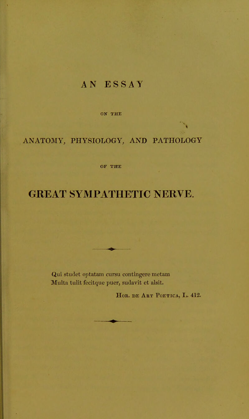 AN ESSAY OK THE ANATOMY, PHYSIOLOGY, AND PATHOLOGY OF THE GREAT SYMPATHETIC NERVE. Qui studet optatam cursu contingere metam Multa tulit fecitque puer, sudavit et alsit. Hon. DE Art Poetica, Ij. 412.