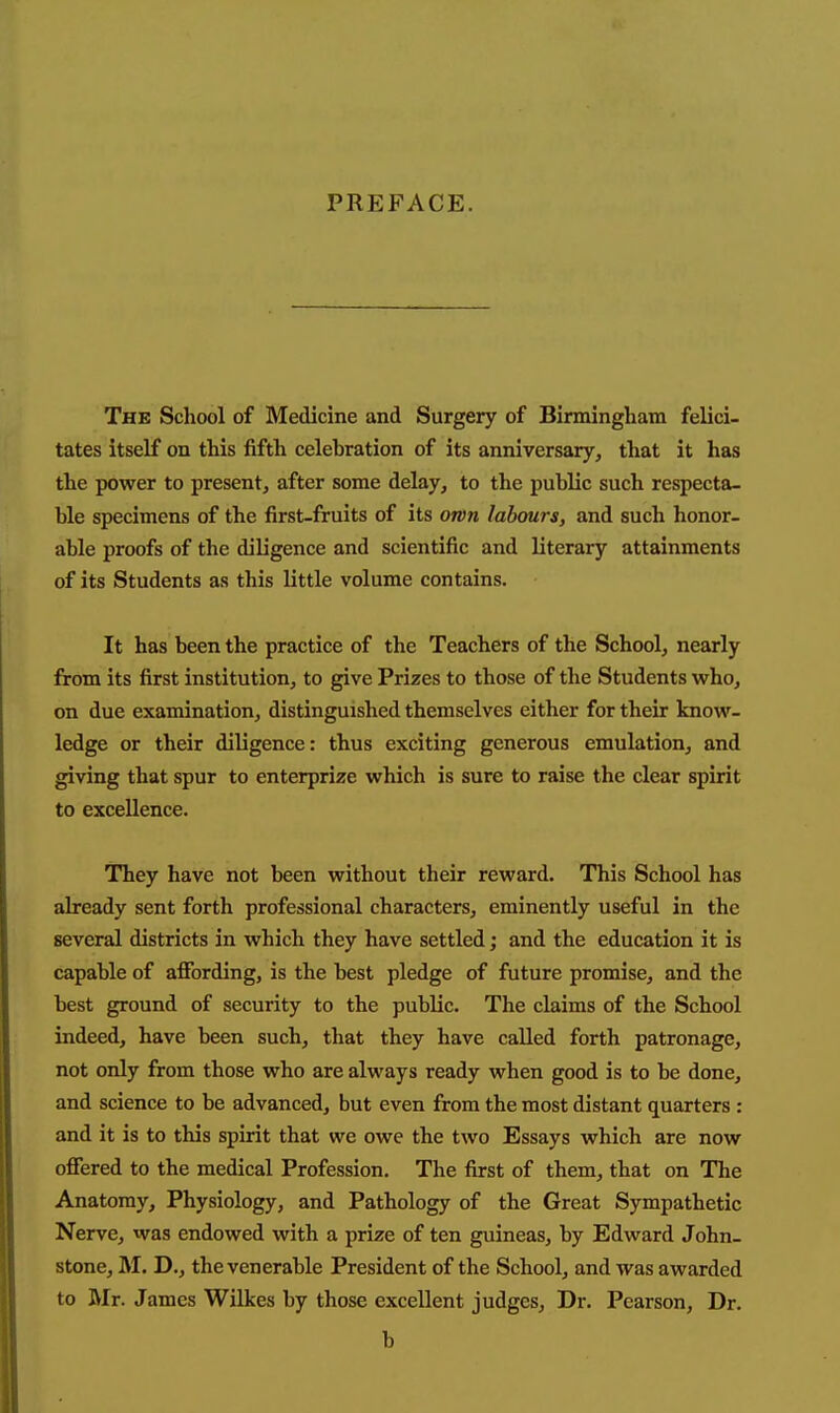 PREFACE. The School of Medicine and Surgery of Birmingham felici- tates itself on this fifth celebration of its anniversary, that it has the power to present, after some delay, to the public such respecta- ble specimens of the first-fruits of its own labours, and such honor- able proofs of the diligence and scientific and literary attainments of its Students as this little volume contains. It has been the practice of the Teachers of the School, nearly from its first institution, to give Prizes to those of the Students who, on due examination, distinguished themselves either for their know- ledge or their diligence: thus exciting generous emulation, and giving that spur to enterprize which is sure to raise the clear spirit to excellence. They have not been without their reward. This School has already sent forth professional characters, eminently useful in the several districts in which they have settled; and the education it is capable of afibrding, is the best pledge of future promise, and the best ground of security to the public. The claims of the School indeed, have been such, that they have called forth patronage, not only from those who are always ready when good is to be done, and science to be advanced, but even from the most distant quarters: and it is to this spirit that we owe the two Essays which are now offered to the medical Profession. The first of them, that on The Anatomy, Physiology, and Pathology of the Great Sympathetic Nerve, was endowed with a prize of ten guineas, by Edward John- stone, M. D., the venerable President of the School, and was awarded to Mr. James Wilkes by those excellent judges. Dr. Pearson, Dr. b