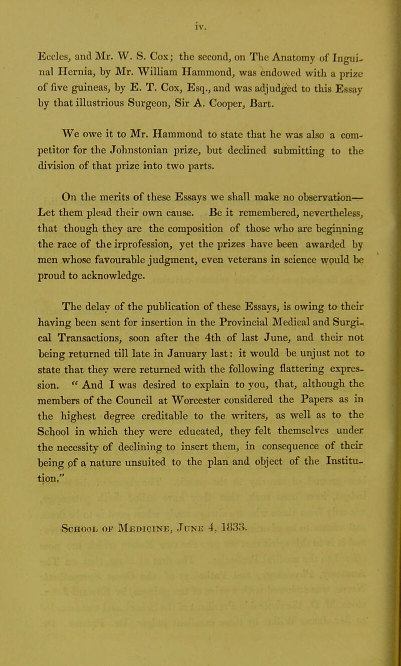 iv. Eccles, and Mr. W. S. Cox; the second, on The Anatomy of Ingui- nal Hernia, by Mr. William Hammond, was endowed with a prize of five guineas, by E. T. Cox, Esq., and was adjudged to this Essay by that illustrious Surgeon, Sir A. Cooper, Bart. We owe it to Mr. Hammond to state that he was also a com- petitor for the Johnstonian prize, but declined submitting to the division of that prize into two parts. On the merits of these Essays we shall make no observation— Let them plead their own cause. Be it remembered, nevertheless, that though they are the composition of those who are beginning the race of the irprofession, yet the prizes have been awarded by men whose favourable judgment, even veterans in science wpuld be proud to acknowledge. The delay of the publication of these Essays, is owing to their having been sent for insertion in the Provincial Medical and Surgi, cal Transactions, soon after the 4th of last June, and their not being returned till late in January last: it would be unjust not to state that they were returned with the following flattering expres- sion.  And I was desired to explain to you, that, although the members of the Council at Worcester considered the Papers as in the highest degree creditable to the writers, as well as to the School in which they were educated, they felt themselves under the necessity of declining to insert them, in consequence of their being pf a nature unsuited to the plan and object of the Institu- tion, School op Medicine, June 4, 103.3.