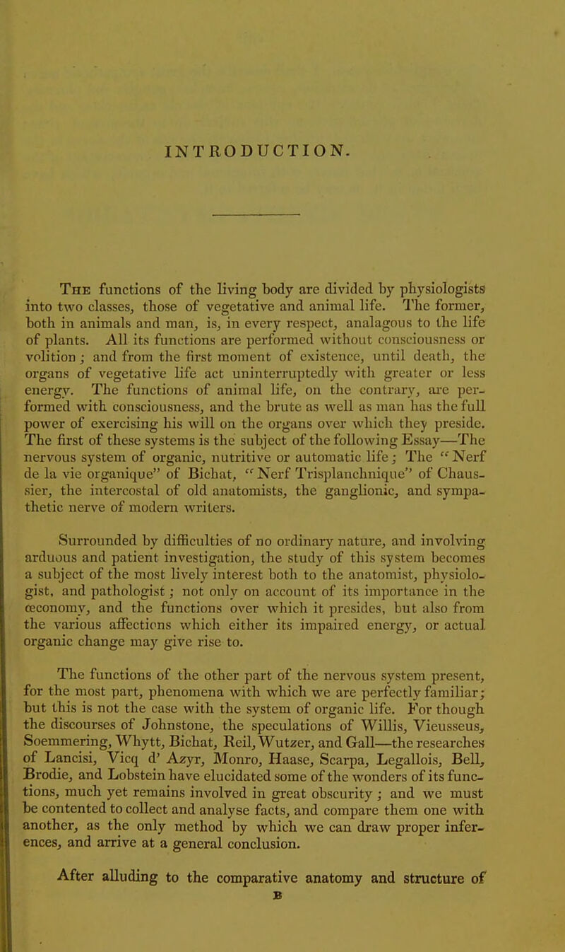 INTRODUCTION. The functions of the living body are divided by physiologists into two classes, those of vegetative and animal life. The former, both in animals and man, is, in every respect, analagous to the life of plants. All its functions are performed without ccmsciousness or volition; and from the first moment of existence, until death, the organs of vegetative life act uninterruptedly witli greater or less energy. The functions of animal life, on the contrary, are per- formed with consciousness, and the brute as well as man has the full power of exercising his will on the organs over which they preside. The first of these systems is the subject of the following Essay—The nervous system of organic, nutritive or automatic life; The  Nerf de la vie organique of Bichat,  Nerf Trisplanchnique of Chaus- sier, the intercostal of old anatomists, the ganglionic, and sympa- thetic nerve of modern writers. Surrounded by difiiculties of no ordinary nature, and involving arduous and patient investigation, the study of this system becomes a subject of the most lively interest both to the anatomist, physiolo- gist, and pathologist; not only on account of its importance in the ceconomy, and the functions over which it presides, but also from the various affections which either its impaired energy, or actual organic change may give rise to. The functions of the other part of the nervous system present, for the most part, phenomena with which we are perfectly familiar; but this is not the case with the system of organic life. For though the discourses of Johnstone, the speculations of Willis, Vieusseus, Soemmering, Whytt, Bichat, Reil, Wutzer, and Gall—the researches of Lancisi, Vicq d' Azyr, Monro, Haase, Scarpa, Legallois, Bell, Brodie, and Lobstein have elucidated some of the wonders of its func- tions, much yet remains involved in great obscurity ; and we must be contented to collect and analyse facts, and compare them one with another, as the only method by which we can draw proper infer- ences, and arrive at a general conclusion. After alluding to the comparative anatomy and structure of